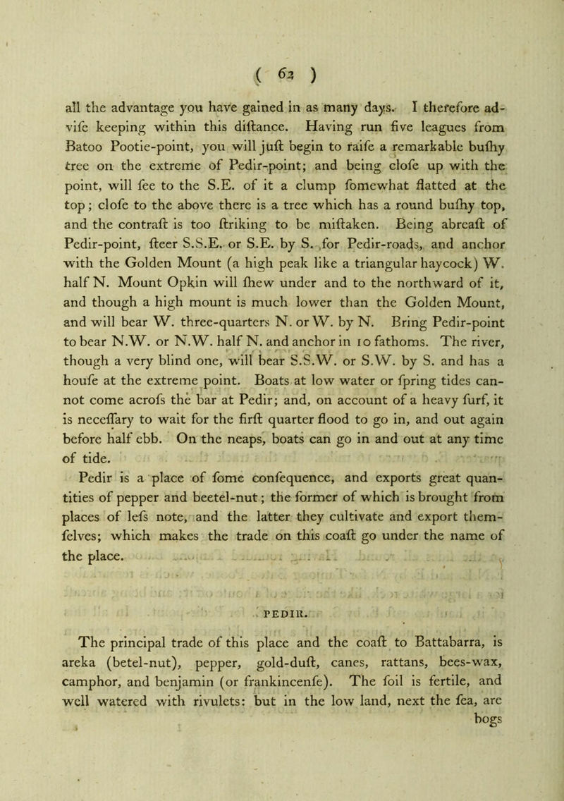 ( 63 ) all the advantage you have gained in as many days. I therefore ad- vile keeping within this diftance. Having run five leagues from Batoo Pootle-point, you will juft begin to raife a remarkable buftiy tree on the extreme of Pedlr-point; and being clofe up with the point, will fee to the S.E. of it a clump fomewhat flatted at the top; clofe to the above there is a tree which has a round bufhy top, and the contraft is too ftriklng to be miftaken. Being abreaft of Pedir-point, fteer S.S.E. or S.E. by S. ,for Pedir-roads, and anchor with the Golden Mount (a high peak like a triangular haycock) W. half N. Mount Opkin will fhew under and to the northward of it, and though a high mount is much lower than the Golden Mount, and will bear W. three-quarters N. orW. by N. Bring Pedir-point to bear N.W. or N.W. half N. and anchor in lo fathoms. The river, though a very blind one, will bear S.S.W. or S.W. by S. and has a houfe at the extreme point. Boats,at low water or fpring tides can- not come acrofs the bar at Pedir; and, on account of a heavy furf, it is necelTary to wait for the firft quarter flood to go in, and out again before half ebb. On the neaps, boats can go in and out at any time of tide. Pedir is a place of fome confequence, and exports great quan- tities of pepper and beetel-nut; the former of which is brought from places of lefs note, and the latter they cultivate and export them- felves; which makes the trade on this coaft go under the name of the place. ...v, . ,. . ^ V PEDIR. ‘ The principal trade of this place and the coaft to Battabarra, is areka (betel-nut), pepper, gold-duft, canes, rattans, bees-wax, camphor, and benjamin (or frankincenfe). The foil is fertile, and well watered with rivulets: but in the low land, next the fea, are bogs