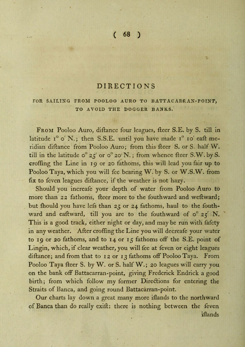DIRECTIONS FOR SAILING FROM POOLOO AURO TO BATTACARRAN-POINT, TO AVOID THE DOGGER BANKS. From Pooloo Auro, diftancc four leagues, fleer S.E. by S. till in latitude i° o' N.; then S.S.E. until you have made i'^ lo' eafl me- ridian diflance from Pooloo Auro; from this fleer S. or S. half W. till in the latitude o^ 2,^' or o^^o'N.; from whence fleer S.W. byS. croffing the Line in 19 or 30 fathoms, this will lead you fair up to Pooloo Taya, which you will fee bearing W. by S. or W.S.W. from fix to feven leagues diflance, if the weather is not hazy. Should you increafe your depth of water from Pooloo Auro to more than 22 fathoms, fleer more to the fouthward and weflward; but fhould you have lefs than 25 or 24 fathoms, haul to the fouth- ward and eafl ward, till you are to the fouthward of 0° 25' N. This is a good track, either night or day, and may be run with fafety in any weather. After croffing the Line you will decreafe your water to 19 or 20 fathoms, and to 14 or 15 fathoms off the S.E. point of Lingin, which, if clear weather, you will fee at feven or eight leagues diflance; and from that to 12 or 13 fathoms off Pooloo Taya. From Pooloo Taya fleer S. by W. or S. half W.; 20 leagues will carry you on the bank off Battacarran-point, giving Frederick Endrick a good birth; from which follow my former Dire<5lions for entering the Straits of Banca, and going round Battacarran-point. Our charts lay down a great many more iflands to the northward of Banca than do really exifl: there is nothing between the feven iflands