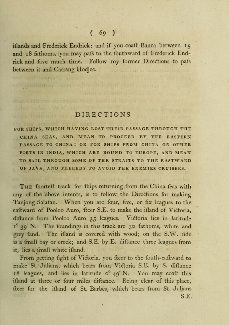 iflands and Frederick Endrick: and if you coaft Banca between 15 and 18 fathoms, you may pafs to the fouthward of Frederick End- rick and fave much time. Follow my former Diredions to pafs between it and Carrang Hodjee. DIRECTIONS FOR SHIPS, WHICH HA.VING LOST THEIR PASSAGE THROUGH THE CHINA SEAS, AND MEAN TO PROCEED BY THE EASTERN PASSAGE TO CHINA : OR FOR SHIPS FROM CHINA OR OTHER PORTS IN INDIA, WHICH ARE BOUND TO EUROPE, AND MEAN TO SAIL THROUGH SOME OF THE STRAITS TO THE EASTWARD OF JAVA, AND THEREBY TO AVOID THE ENEMIES CRUISERS. The fhorteft track for Ihlps returning from the China feas with any of the above intents, is to follow the DirecHiions for making Tanjong Salatan. When you are four, five, or fix leagues to the caftward of Pooloo Auro, fteer S.E. to make the ifland of Vidlorla, dlftance from Pooloo Auro 35 leagues. Victoria lies in latitude 1® 39' N. The foundings in this track are 30 fathoms, white and grey fand. The Ifland is covered with wood; on the S.W. fide is a fmall bay or creek; and S.E. by E. diftance three leagues from it, lies a fmall white ifland. From getting fight of Victoria, you fleer to the fouth-eaflward to make St. Julians, which bears from Victoria S.E. by S. diflance 18 leagues, and lies in latitude 0° 49' N. You may coafl this Ifland at three or four miles diflance. Being clear of this place, fleer for the ifland of St. Barbes, which bears from St. Julians - S.E.