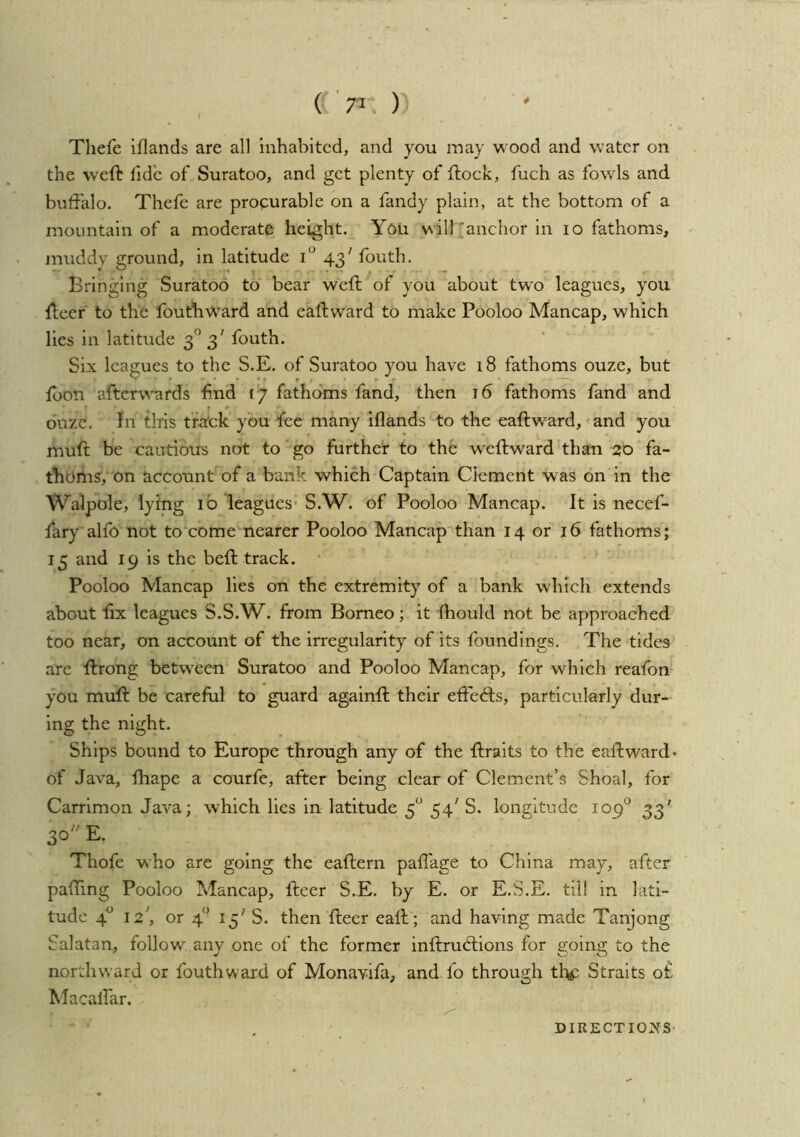 4 , ( '7^. ) Thefe iflands are all inhabited, and you may wood and water on the weft hde of Suratoo, and get plenty of ftock, fuch as fowls and buffalo. Thefe are procurable on a fandy plain, at the bottom of a mountain of a moderate height. You will'anchor in lo fathoms, muddy ground, in latitude 43' fouth. Bringing Suratoo to bear weft of you about two leagues, you fteer to the fouthward and eaftward to make Pooloo Mancap, which lies in latitude 3° 3' fouth. Six leagues to the S.E. of Suratoo you have i8 fathoms ouze, but foon aftc^\^'ards find [7 fathoms fand, then 16 fathoms fand and ouze. In tlris ffitek you fee many iflands to the eaftward,'and you muft be cautious not to go further to the w'eftward than 20 fa- thoms, on account of a bank which Captain Clement was on in the Walpole, lying ib leagues' S.W. of Pooloo Mancap. It is necef- fary alfo not to come nearer Pooloo Mancap'than 14 or 16 fathoms; 15 and 19 is the beft track. • Pooloo Mancap lies on the extremity of a bank which extends about fix leagues S.S.W. from Borneo; it fliould not be approached too near, on account of the irregularity of its foundings. The tides are ftrong between Suratoo and Pooloo Mancap, for which reafon- you muft be careful to guard againft their efteffs, particularly dur- ing the night. Ships bound to Europe through any of the ftraits to the eaftward- of Java, fhape a courfe, after being clear of Clement’s Shoal, for Carrimon Java; w’hich lies in latitude 5'' 54' S. longitude 109'^ 33' 30 E. Thofe who are going the eaftern pafl'age to China may, after paffmg Pooloo Mancap, fteer S.E. by E. or E.S.E. till in lati- tude 4^ 12', or 4^’ 15' S. then fteer eaft; and having made Tanjong Salatan, follow any one of the former inftrubtions for going to the northward or fouthward of Monavifa, and fo through the Straits of Macaffar.