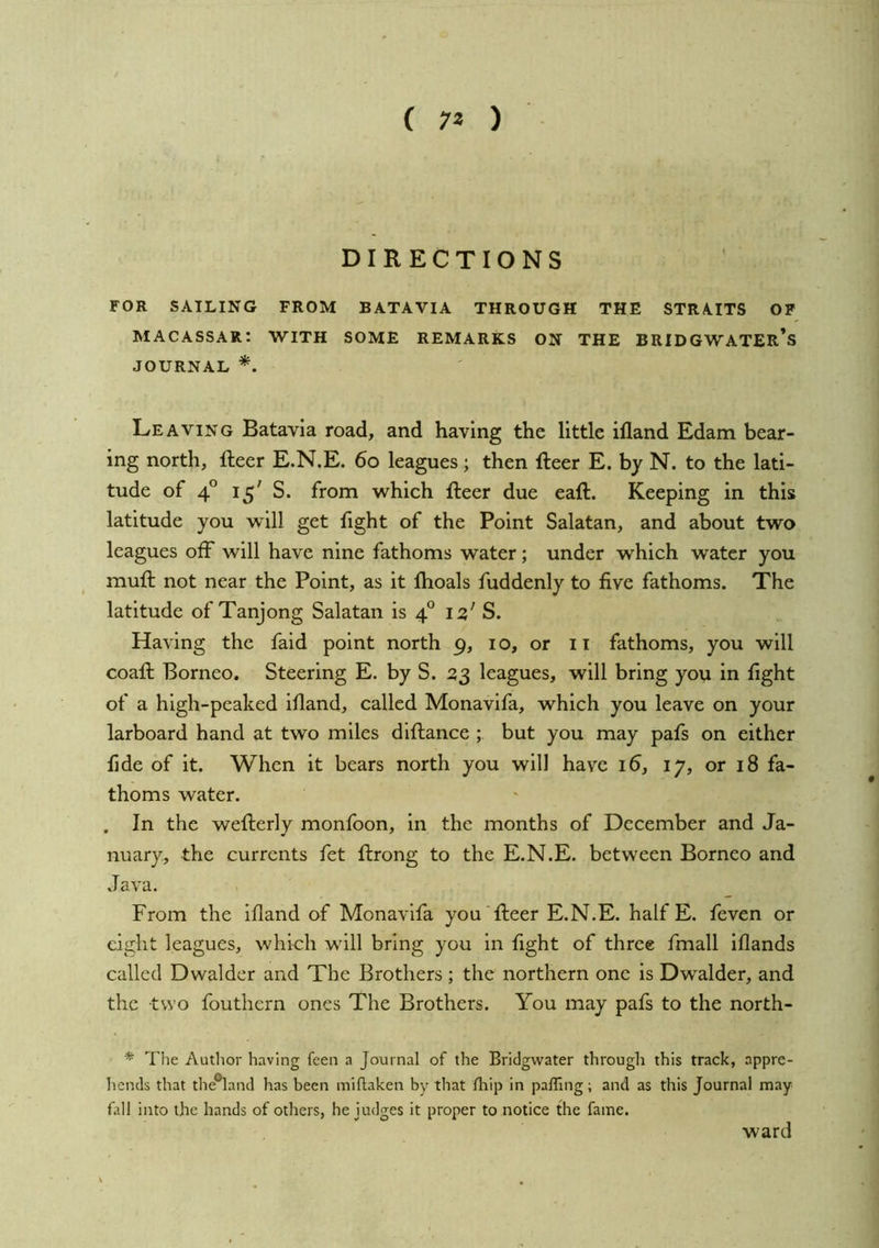 ( 7* ) DIRECTIONS ' FOR SAILING FROM BATAVIA THROUGH THE STRAITS OP macassar: with some remarks ON THE BRIDGWATER’s JOURNAL *. Leaving Batavia road, and having the little ifland Edam bear- ing north, fteer E.N.E. 6o leagues ; then fteer E. by N. to the lati- tude of 4° 15' S. from which fteer due eaft. Keeping in this latitude you will get fight of the Point Salatan, and about two leagues off will have nine fathoms water; under which water you muft not near the Point, as it Ihoals fuddenly to five fathoms. The latitude of Tanjong Salatan is 4° iz' S. Having the fald point north 9, i o, or 11 fathoms, you will coaft Borneo. Steering E. by S. 23 leagues, will bring you in fight of a high-peaked ifland, called Monavifa, which you leave on your larboard hand at two miles diftance but you may pafs on either fide of it. When it bears north you will have 16, 17, or 18 fa- thoms water. . In the wefterly monfoon, in the months of December and Ja- nuary, the currents fet ftrong to the E.N.E. between Borneo and Java. From the ifland of Monavifa you'fteer E.N.E. half E. feven or eight leagues, which will bring you in fight of three fmall iflands called Dwalder and The Brothers ; the northern one is Dwalder, and the two fouthern ones The Brothers. You may pafs to the north- * The Author having feen a Journal of the Bridgwater through this track, appre- hends that the®land has been miftaken by that fhip in paffing; and as this Journal may fall into the hands of others, he judges it proper to notice the fame. ward