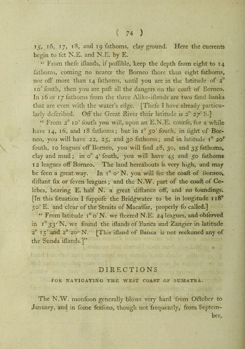 T5> ^8, and 19 fathoms, clay ground. Here the currents begin to fet N.E. and N.E. by E. “ From thefe illands, if pofTible, keep the depth from eight to 14 fathoms, coming no nearer the Borneo fhore than eight fathoms, nor off more than 14 fathoms, until you are in the latitude of 5° 10' fouth, then you are paft all the dangers on the coaft of Borneo. In 16 or 17 fathoms from the three Alike-iflands are two fand banks that are even with the water’s edge. [Thefe I have already particu- larly dcfcribed. Off the Great River their latitude is 2f S.] From 2° to’ foutli you will, upon an E.N.E. courfe, for a while have 14, 16, and 18 fathoms; but in 1° 50'fouth, in fight of Bor- neo, you will have 22, 25, and 30 fathoms; and in latitude 1° 20'' fouth, TO leagues off Borneo, you will find 28, 30, and 35 fathoms, clay and mud ; in 0° 4' fouth, you will have 45 and 30 fathoms 12 leagues off Borneo. The land hereabouts is very high, and may be feen a great.way. In 1° o' N. you will fee the coaft of Borneo,, diftant fix or feven leagues; and the N.W. part of the coaft of Ce- lebes, bearing E. half N. a great diftance off, and no foundings. [In this fituation I fuppofe the Bridgwater to be in longitude 118*^ 50' E. and clear of the Straits of Macaffar, properly fo called.] From latitude i^o'N. we fleered N.E. 24 leagues, and obferved in 1“ 33' N. we found the iflands of Bancia and Zangier in latitude 2** 15' and 2” 20' N. [This ifland of Banca is not reckoned any of the Sunda iflands.]” DIRECTIONS FOK NAVIGATING THE WEST COAST OF SUMATRA.. The N.W. monfoon generally blows very hard from Oftober to January, and in fome feafons, though not frequently, from Septem- ber,.