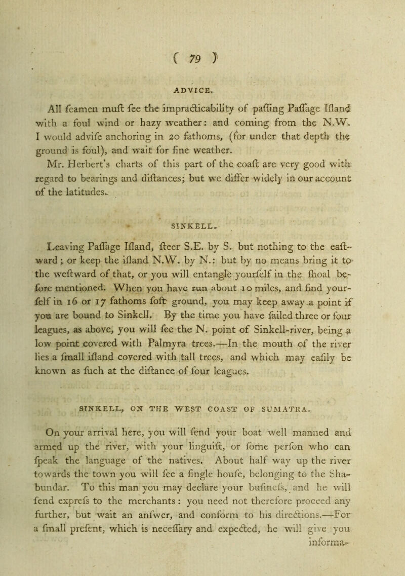 ADVICE. All feamen muft fee the lmpra(5licability of paffing Paffagc Ifland ■with a foul wind or hazy weather: and coming from the N.W> I would advife anchoring in zo fathoms, (for under that depth the ground is foul), and wait for fine weather. Mr. Herbert’s charts of this part of the coafi: are very good with regard to bearings and diftances; but vs^e differ widely in our account of tiie latitudes.. S!]SrKELL^ Leaving Paffage Ifland, fleer S.E. by S. but nothing to the eaft-- ward ; or keep the ifland N.W. by N.: but by no means bring it tp- the weftward of that, or you will entangle yourfelf in the fhoal be- fore mentioned. When you have run about i o miles, and find your- felf in 16 or 17 fathoms foft ground, you may keep away a point if you are bound to Sinkell. By the time you have failed three or four leagues, as above, you will fee the N. point of Sinkell-river, being a low point covered with Palmyra trees.—In the mouth of the river lies a fmall ifland covered with tall trees, and which may eafily be knowm as fiich at the diflance of four leagues. SINKELL, ON THE WEST COAST OF SUMATRA. On your arrival here, you will fend your boat well manned and armed up the river, with your linguift, or fome perfon who can fpeak the language of the natives. About half way up the river towards the town you will fee a fingle houfe, belonging to the Sha- bundar. To this man you may declare your bufinefs, and he will fend exprefs to the merchants : you need not therefore proceed any further, but wait an anfwer, and conform to his directions.—For a fmall prefent, which is neceffary and. expeCled, he will give you informar-