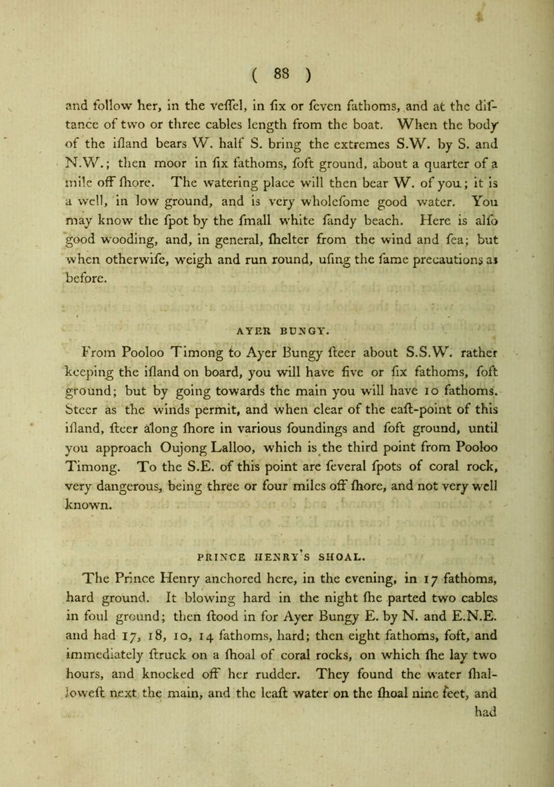 and follow her. In the velTel, in fix or fcven fathoms,,and at the dlf- tance of two or three cables length from the boat. When the body of the ifland bears W. half S. bring the extremes S.W. by S. and N. W.; then moor In fix fathoms, foft ground, about a quarter of a mile off fhore. The watering place will then bear W. of yon; it Is a well, in low ground, and is very wholefome good water. You may know the fpot by the fmall white fandy beach. Here is alfo good wooding, and, in general, fheltcr from the wind and fea; but when other wife, weigh and run round, ufing the fame precautions ai before. AYER BUNGY. From Pooloo Timong to Ayer Bungy fleer about S.S.W. rather keeping the ifland on board, you will have five or fix fathoms, foft ground; but by going towards the main you will have lo fathoms. Steer as the winds permit, and when clear of the eafl-point of this ifland, fleer along fhore in various foundings and foft ground, until you approach Oujong Lalloo, which is the third point from Pooloo Timong. To the S.E. of this point are feveral fpots of coral rock, very dangerous, being three or four miles off fhore, and not very well known. PRINCE henry’s shoal. The Prince Henry anchored here, in the evening, in 17 fathoms, hard ground. It blowing hard in the night fhe parted two cables in foul ground; then flood in for Ayer Bungy E. by N. and E.N.E. and had 17, 18, 10, 14 fathoms, hard; then eight fathoms, foft, and immediately flruck on a fhoal of coral rocks, on which fhe lay two hours, and knocked off her rudder. They found the water flial- lowefl next the main, and the leafl water on the fhoal nine feet, and had