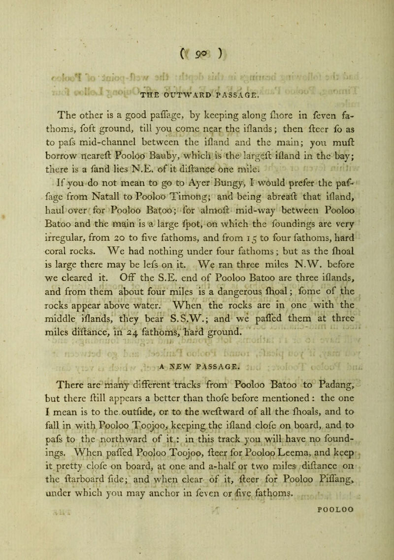 THE OUTWARD PASSAGE. The other is a good paffage, by keeping along Hiore in feven fa- thoms, foft ground, till you come near the iflands; then fleer fo as to pafs mid-channel between the ifland and the main; you mufl borrow nearefl Pooloo Bauby, which is the largefl ifland in the bay; there is a fand lies N.E. of it diflance one mile. If you do not mean to go to Ayer Bungy, I would prefer the paf- fage from Natali to Pooloo Timoiig; and being abreafl that ifland, haul over for Pooloo Batoo; for almofl mid-way between Pooloo Batoo and the main is a large fpot, on which the foundings are very irregular, from 20 to five fathoms, and from 15 to four fathoms, hard coral rocks. We had nothing under four fathoms; but as the flioal is large there may be lefs on it. We ran three miles N.W. before we cleared it. Off the S.E. end of Pooloo Batoo are three iflands, and from them about four miles is a dangerous Ihoal; fbme of the rocks appear above water. When the rocks are in one with the middle iflands, they bear S.S.W.; and we paffed them at three miles diflance, in 24 fathoms, hard ground. A NEW^ PASSAGE. There are many different tracks from Pooloo Batoo to Padang, but there flill appears a better than thofe before mentioned : the one I mean is to the.outfide, or to the -weflward of all the flioals, and to fall in with Pooloo Toojoo, keeping the ifland clofe on board, and to pafs to the northward of it: in this track you will have no found- ings. When paffed Pooloo Toojoo, fleer for Pooloo Leema, and keep it pretty clofe on board, at one and a-half or two miles diflance on the {larboard fide; and when clear of it, fleer for Pooloo Piffang, under which you may anchor in feven or five fathoms.