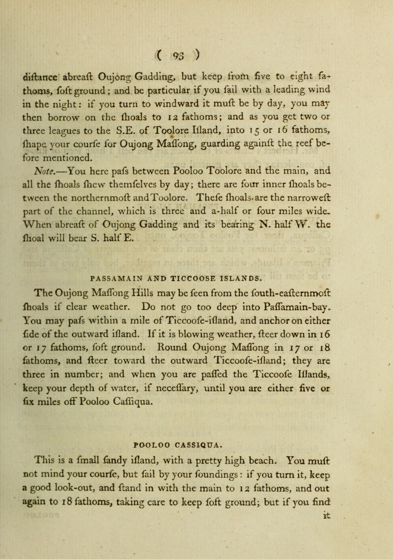 diftancc abreaft Oujong Gadding, but keep from five to eight fa- thoms, foftground ; and be particular if you fall with a leading wind in the night: if you turn to windward it muft be by day, you may then borrow on the flioals to la fathoms; and as you get two or three leagues to the S,E. of Toolore Illand, into 15 or 16 fathoms, fliape your courfe for Oi;yong Maflbng, guarding againfl the reef be- fore mentioned. Note.—You here pafs between Pooloo Toolore and the main, and all the fhoals fhew themfelves by day; there are four inner flioals be- tween the northernmofl: andToolore. Thefe fhoals-are the narroweft part of the channel, w'hich is three and a-half or four miles wdde- When abreafl; of Oujong Gadding and its bearing N. half W. the flioal will bear S. half E. PASSAMAIN AND TICCOOSE ISLANDS. The Oujong MafTong Hills may be feen from the fouth-eaflernmoft fhoals if clear weather. Do not go too deep' into Paflamain-bay, You may pafs within a mile of Ticcoofe-ifland, and anchor on either fide of the outward ifland. If it is blowing weather, fleer down in 16 or 17 fathoms, foft ground. Round Oujong Maflbng in 17 or 18 fathoms, and fleer toward the outward Ticcoofe-ifland; they are three in number; and when you are paflfed the Ticcoofe IfJands, keep your depth of water, if neceffary, until you are either five or fix miles off Pooloo CafTiqua. POOLOO CASSIQUA. This is a fmall fandy illand, with a pretty high beach. You mull: not mind your courfe, but fail by your foundings : if you turn it, keep a good look-out, and Hand in with the main to 1 fathoms, and out again to 18 fathoms, taking care to keep foft ground; but if you find it