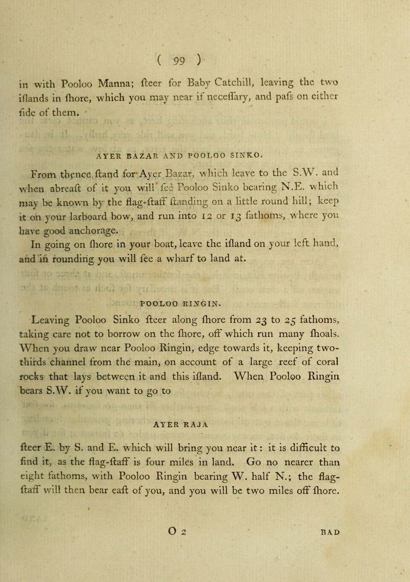 in with Pooloo Manna; fleer for Baby Catchill, leaving the two iflands in fhore, which you may near if neceffary, and pafs on either fide of them. ' AYER BAZAR AND POOLOO SINKO. From thpnce.fland for Ayer Bazar, w hich leave to the S.W. and when abreafl of it you will’fee Pooloo Sinko bearing N.E. which may be known by the flag-flatf ftanding on a little round hill; keep it on your larboard bow, and run into 12 or 13 fathoms, where you have good anchorage. In going on fliore in your boat, leave the ifland on your left hand, and m rounding you will fee a wharf to land at. POOLOO RINGIN. Leaving Pooloo Sinko fleer along fhore from 2$ to 35 fathoms, taking care not to borrow on the fhore, off which run many fhoals. When you draw near Pooloo Ringin, edge towards it, keeping two- thirds channel from the main, on account of a large reef of coral rocks that lays between it and this ifland. When Pooloo Ringin bears S.W. if you want to go to AYER RAJA fleer E. by S. and E. which will bring you near it: it is difficult to find it, as the flag-flaff is four miles in land. Go no nearer than eight fathoms, with Pooloo Ringin bearing W. half N.; the flag- ftaff will then bear eafl of you, and you will be two miles off fliore. t O 2 RAD