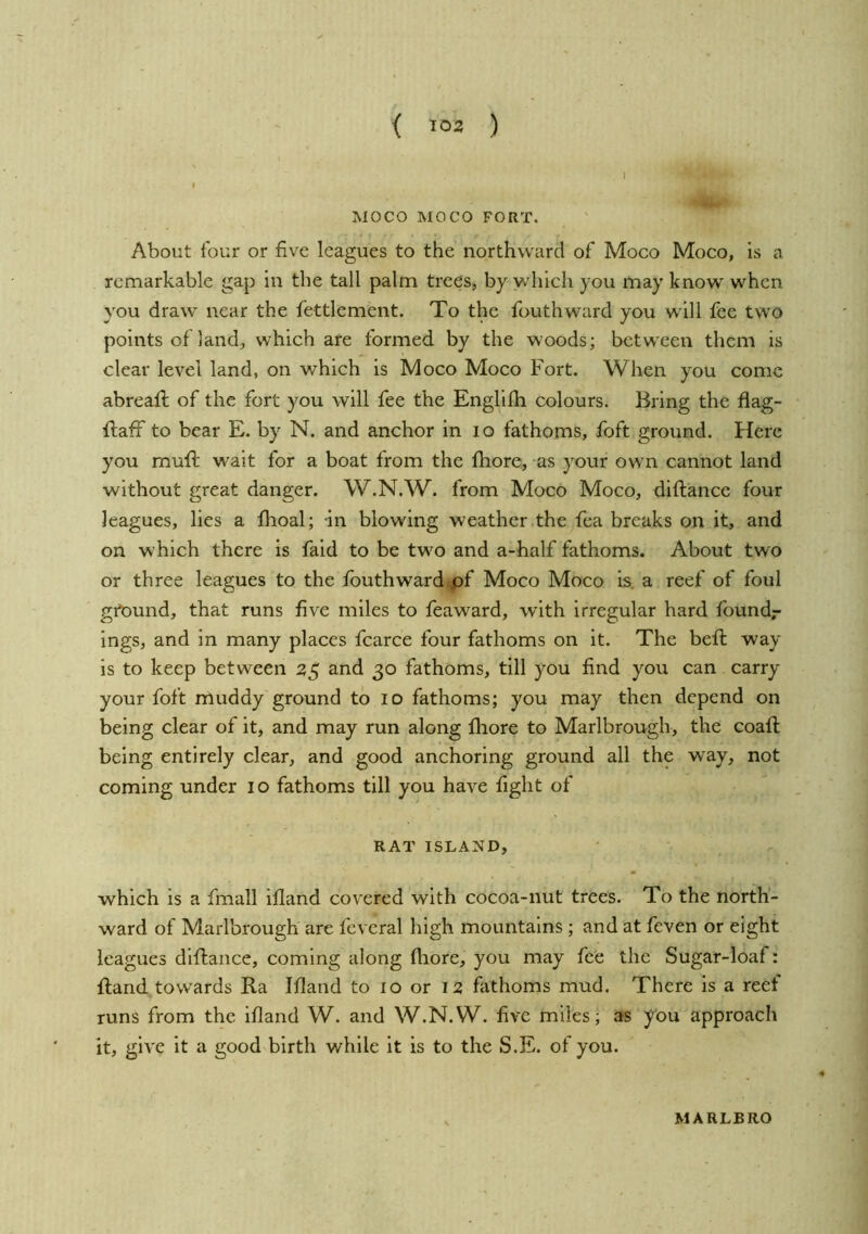 < 103 ) MOCO MOCO FORT. About tour or five leagues to the northward of Moco Moco, is a remarkable gap in the tall palm trees, by which you may know when you draw near the fettlement. To the fouthward you will fee two points of land, which are formed by the woods; between them is clear level land, on which is Moco Moco Fort. When you come abreaft of the fort you will fee the Englith. colours. Bring the flag- ftaff to bear E. by N. and anchor in lo fathoms, foft ground. Here you muft wait for a boat from the fhore, as your own cannot land without great danger. W.N.W. from Moco Moco, diftance four leagues, lies a Ihoal; in blowing weather the fea breaks on it, and on which there is faid to be two and a-half fathoms. About two or three leagues to the fouthward pf Moco Moco is. a reef of foul gtPund, that runs five miles to feaward, with irregular hard foundr ings, and In many places fcarce four fathoms on it. The beft way is to keep between 35 and 30 fathoms, till you find you can carry your foft muddy ground to 10 fathoms; you may then depend on being clear of it, and may run along fhore to Marlbrough, the coafl being entirely clear, and good anchoring ground all the way, not coming under 10 fathoms till you have fight of RAT ISLAND, which is a fmall ifland covered with cocoa-nut trees. To the north- ward of Marlbrough are fevcral high mountains; and at feven or eight leagues diftance, coming along fliore, you may fee the Sugar-loaf: ftand towards Ra Ifland to 10 or 12 fathoms mud. There is a reef runs from the ifland W. and W.N.W. five miles; as you approach it, give it a good birth while it is to the S.E. of you. MARLBRO