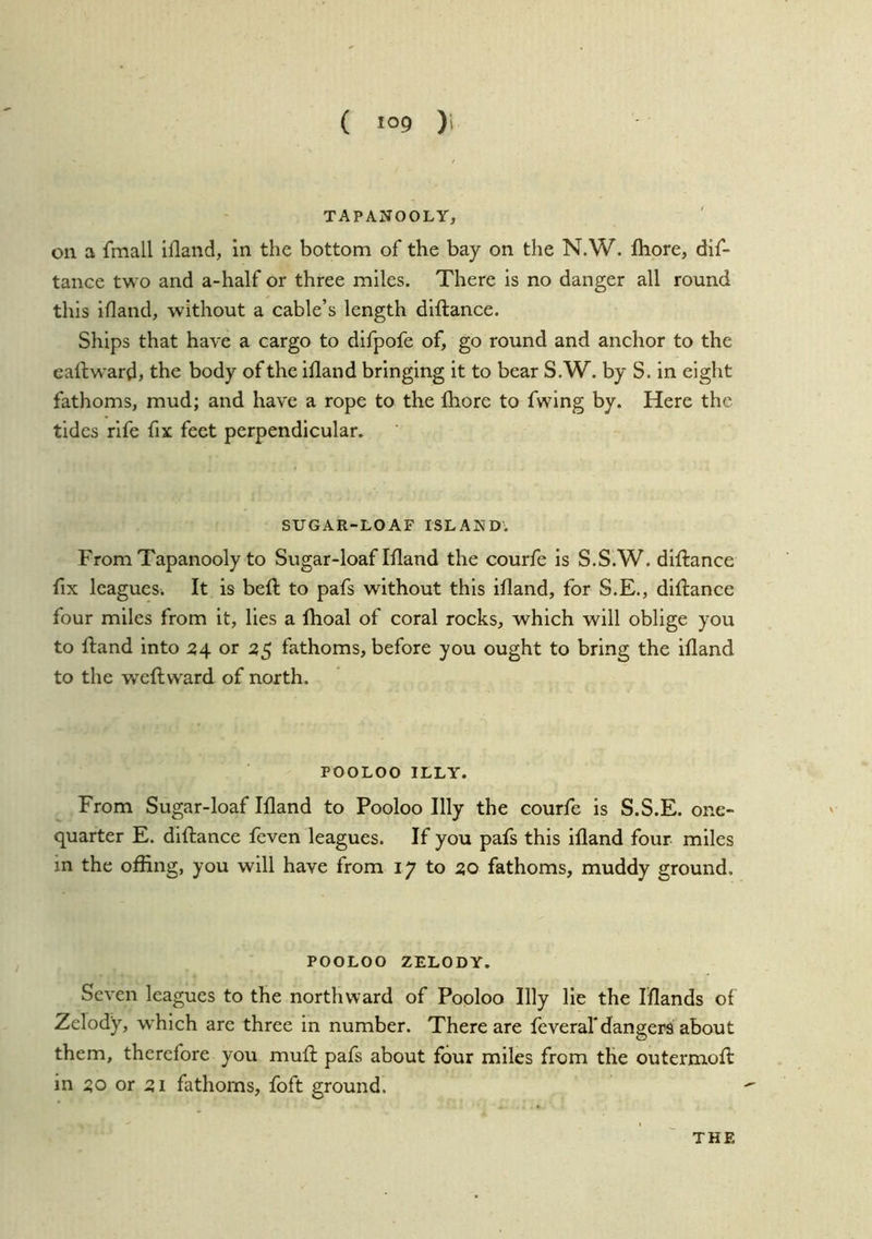 TAPANOOLY, on a fmall ifland, in the bottom of the bay on the N.W. fhore, dif- tanee two and a-half or three miles. There is no danger all round this ifland, without a cable’s length diftance. Ships that have a cargo to difpofe of, go round and anchor to the eallward, the body of the ifland bringing it to bear S.W. by S. in eight fathoms, mud; and have a rope to the Ibore to fwing by. Here the tides rife fix feet perpendicular. SUGAR-LOAF ISLAKD; From Tapanooly to Sugar-loaf Ifland the courfe is S.S.W. diftance fix leagucSi It is beft to pafs without this ifland, for S.E., diftance four miles from it, lies a flioal of coral rocks, which will oblige you to ftand into 24 or ^5 fathoms, before you ought to bring the ifland to the weft ward of north. POOLOO ILLY. From Sugar-loaf Ifland to Pooloo Illy the courfe is S.S.E. one- quarter E. diftance feven leagues. If you pafs this ifland four miles in the offing, you will have from 17 to 20 fathoms, muddy ground. POOLOO ZELODY. Seven leagues to the northward of Pooloo Illy lie the Iflands of Zclody, which are three in number. There are feveral* dangers about them, therefore you muft pafs about four miles from the outermoft in 20 or 21 fathoms, foft ground. THE