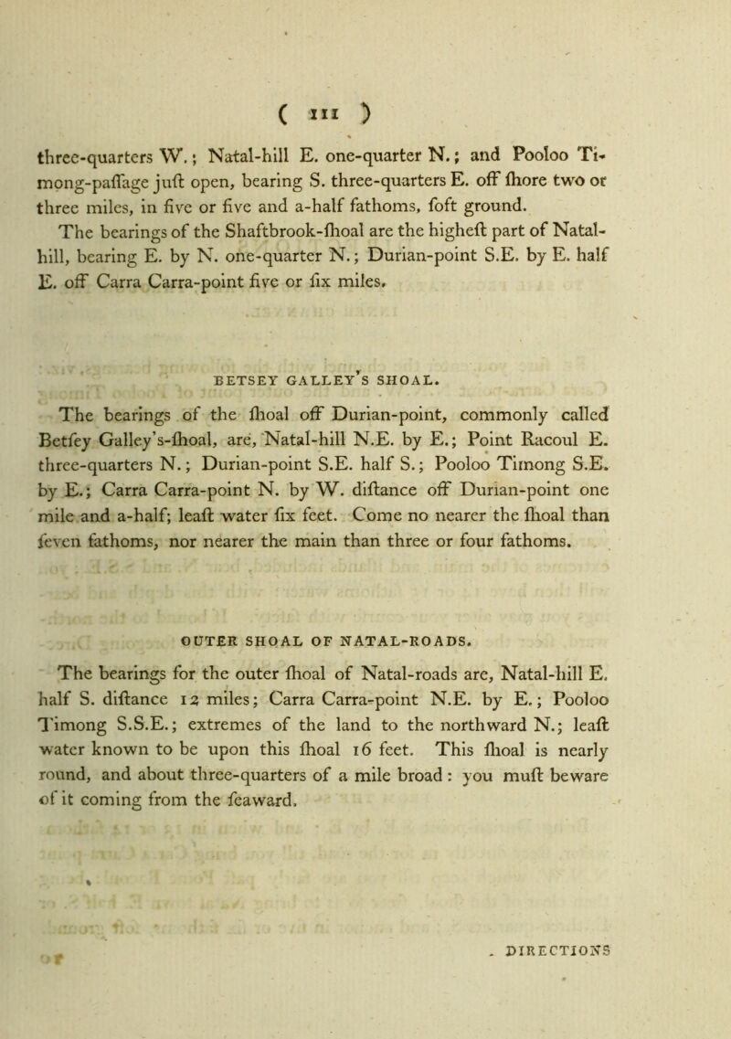 ( 1” ) % three-quarters W.; Natal-hill E. one-quarter N.; and Pooloo Ti- mong-paflage juft open, bearing S. three-quarters E. off fliore two or three miles, in five or five and a-half fathoms, foft ground. The bearings of the Shaftbrook-fhoal are the higheft part of Natal- hill, bearing E. by N. one-quarter N.; Durian-point S.E. by E. half E. off Carra Carra-point five or fix miles. BETSEY galley’s SHOAL. The bearings of the ftioal off Durian-point, commonly called Betfey Galley’s-lhoal, are,'Natal-hill N.E. by E.; Point Racoul E. three-quarters N.; Durian-point S.E. half S.; Pooloo Timong S.E. by E.; Carra Carra-point N. by W. diftance off Durian-point one mile and a-half; leaft water fix feet. Come no nearer the fhoal than feven fathoms, nor nearer the main than three or four fathoms. OUTER SHQAL OF NATAL-ROADS. The bearings for the outer Ihoal of Natal-roads are, Natal-hill E. half S. diftance 12 miles; Carra Carra-point N.E. by E,; Pooloo I'imong S.S.E.; extremes of the land to the northward N.; leaft water known to be upon this fhoal 16 feet. This flioal is nearly round, and about three-quarters of a mile broad : you muft beware of it coming from the feaward. % . DIRECTIONS