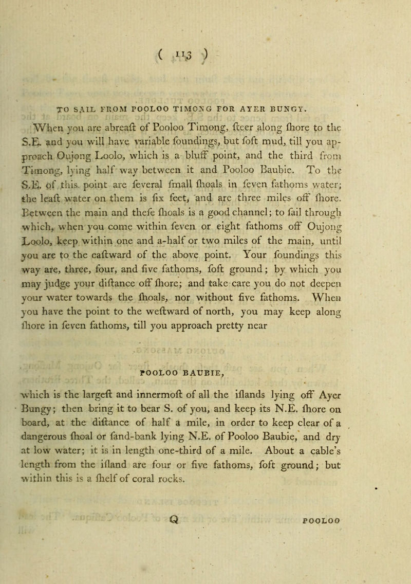( ”,3 ) - TO SAIL FROM POOLOO TIMOKG FOR AYER BUNGY. When you arc abreaft of Pooloo Tlmong, freer along fhore to the S.E. and you will have \’ariable foundings, but foft mud, till you ap- proach Oujong Loolo, which is a bluff point, and the third fronx Timong, lying half way between it and Pooloo Baubic. To the S.E. of this, point are feveral fmall flioals in feven fathoms water; the lead water on them is fix feet, 'and are three miles off lliore. Between the main and thefe flioals is a good channel; to fail through which, when you come within feven or eight fathoms off Oujong Loolo, keep within one and a-half or two miles of the main, until you are to the eaftward of the above point. Your foundings this way are, three, four, and five fathoms, foft ground; by which you may judge your diftance off lliore; and take care you do not deepen your water tow'ards the fhoals, nor without five fathoms. When you have the point to the weftward of north, you may keep along lliore in feven fathoms, till you approach pretty near POOLOO BAUBIE, which is the largeft and innermoft of all the iflands lying off Ayer Bungy; then bring it to bear S. of you, and keep its N.E. fhore on board, at the diftance of half a mile, in order to keep clear of a dangerous fhoal or fand-bank lying N.E. of Pooloo Baubie, and dry at low water; it is in length one-third of a mile. About a cable’s length from the ifland are four or five fathoms, foft ground; but w ithin this is a fhelf of coral rocks. Q POOLOO