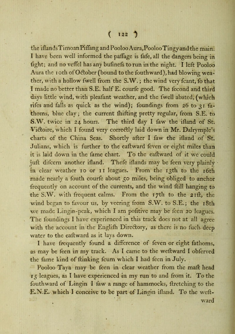 ( >22 ■) the iflandsTimoanPiflang and Pooloo Aura,PoolooTingy and the main. I have been well informed the palTage is fafe, all the dangers being in fight; and no velTel has any bufinefs to run in the night. I left Pooloo Aura the i oth of October (bound to the fouthward), had blowing wea- ther, with a hollow fwell from the S,W.; the wind very fcant, fo that I made no better than S.E. half E. courfe good. The fecond and third days little wind, with pleafant weather, and the fwell abated, (which rifes and falls as quick as the wind); foundings from 26 to 31 fa- thoms, blue clay; the current fliifting pretty regular, from S.E. to S.W. twice in 24. hours. The third day I faw the illand of St. Vidloire, which I found very corre<5lly laid down in Mr. Dalrymplc’s charts of the China Seas. Shortly after I faw the illand of St. Julians, which is further to the eaftward feven or eight miles than it is laid down in the fame chart. To the eaftward of it we could juft difcern another illand. Thefe illands may be feen very plainly in clear weather 10 or ii leagues. From the 13th to the i6th made nearly a fouth courfe about 30 miles, being obliged to anchor frequently on account of the currents, and the wind Hill hanging to the S.W. with frequent calms. From the 17th to the 21ft, the wind began to fiivour us, by veering from S.W. to S.E.; the i8th we made Lingin-pcak, which I am pofitive may be feen 20 leagues. The foundings I have' experienced in this track does not at all agree with the account in the Englilli Directory, as there is no fuch-deep water to the eaftward as it lays down. I have frequently found a difference of feven or eight fathoms, as may be feen in my track. As I came to the weftward I obferved the fame kind of ftinking feum which I had feen in July. Pooloo Taya may be feen in clear weather from the mail head 15 leagues, as I have experienced in my run to and from it. To the fouthward of Lingin I faw a range of hammocks, llretching to the E-N.E, which I conceive to be part of Lingin illand. To the weft- ward