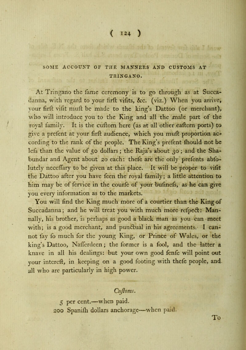 < >24 ) SOME ACCOUNT OF THE MANNERS AND CUSTOMS AT TRINGANO. At Tringano the fame ceremony is to go through as at Succa- danna, with regard to your firft vihts, &c. (viz.) When you arrive, your firft vifit muft be made to the king’s Dattoo (or merchant), who will Introduce you to the King and all the male part of the royal family. It is the cuftom here (as at all other eaftern ports) to give a prefent at your firft audience, which you muft proportion ac- cording to the rank of the people. The King’s prefent fhould not be lefs than the value of 50 dollars ; the Raja’s about 30; and the Sha- bundar and Agent about 50 each: thefe are the only prefents abfo- lutely neceffary to be given at this place. It will be proper to vifit the Dattoo after you have feen the royal family; a little attention to him may be of fervice in the courfe of your bufinefs, as he can give you every information as to the markets. You will find the King much more of a courtier than the King of Succadanna; and he will treat you with much more refpe6t: Man- ually, his brother, is perhaps as good a black man as you can meet with; is a good merchant, and pundlual in his agreements; I can- not fay fo much for the young King, or Prince of Wales, or the king’s Dattoo, Nafferdeen; the former is a fool, and the latter a knave in all his dealings: but your own good fenfe will point out your intereft, in keeping on a good footing w’ith thefe people, and- all who are particularly in high power. ' Cujloms. 5 per cent.—when paid. 200 Spanifh dollars anchorage—when paid. To