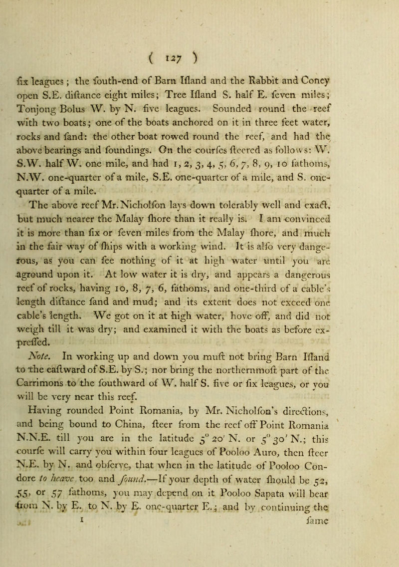 {ix leagues; tlie louth-end of Bara Ifland and tlie RaBblt and Coney open S.E. diftance eight miles; Tree Ifland S. half E. feven miles; Tonjong Bolus W. by N. five leagues. Sounded round the reef with two boats; one of the boats anchored on it in three feet water, rocks and fand: the other boat rowed round the reef, and had the above bearings and foundings. On the courfes fleered as follows: W. S.W. half W. one mile, and had i, 2, 3, 4, 3, 6, 7, 8, 9, 10 fathoms, N.W. one-quarter of a mile, S.E. one-quarter of a mile, and S. one- quarter of a mile. The above reef Mr. Nicholfon lays down tolerably well and exaefl, but much nearer the Malay fliore than it really is. I am convinced it is more than fix or feven miles from the Malay fliore, and much in the fair way of fliips with a working wind. It is alfo very dange- tous, as you can fee nothing of it at high water until you are aground upon it. At low w’ater it is dry, and appears a dangerous reef of rocks, having 10, 8, 7, 6, fathoms, and one-third of a cable’s length diflance fand and mud; and its extent does not exceed one cable’s length. We got on it at high water, hove off, and did not weigh till it was dry; and examined it with the boats as before cx- prefled. Note. In working up and dowm you mufl not bring Barn Ifland to the eaflwardofS.E. by S.; nor bring the northernmofl part of the Carrimons to the fouthward of W. half S. five or fix leaa:ues, or vou will be very near this reef. Having rounded Point Romania, by Mr. Nicholfon’s directions, and being bound to China, fleer from the reef oft' Point Romania N.N.E. till you are in the latitude 3^’20'N, or this courfe wall carry you within four leagues of Pooloo Auro, then fleer N.E. by N. and obflrve, that when in the latitude of Pooloo Con- dore to heave too and found.—If your depth of waiter fliould be 32, 55> 57 liithoms, you may depend on it Pooloo Sapata will bear •from N. by E. to N. bj E. one-quarter E.; and by continuing the , I fame