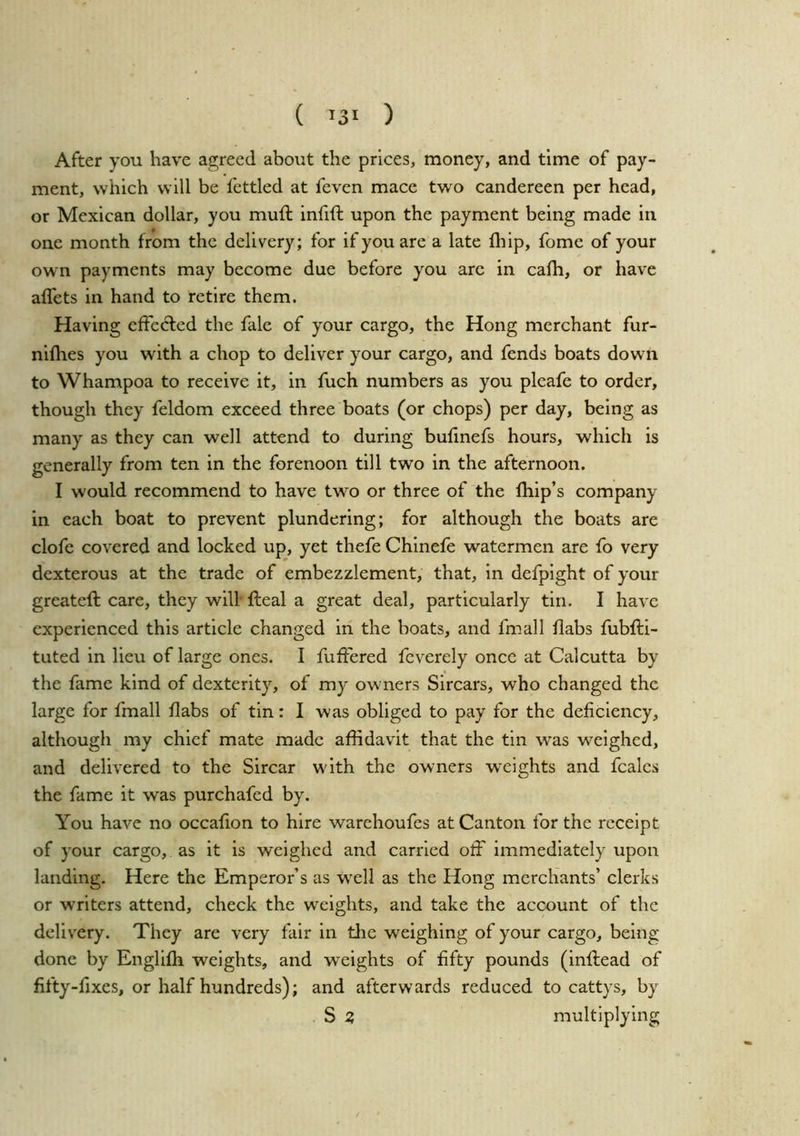 ( ^31 ) After you have agreed about the prices, money, and time of pay- ment, which will be fettled at feven mace two candereen per head, or Mexican dollar, you muft infift upon the payment being made in one month from the delivery; for if you are a late (hip, fome of your own payments may become due before you arc in ca(h, or have a(fets in hand to retire them. Having effected the fale of your cargo, the Hong merchant fur- nifhes you with a chop to deliver your cargo, and fends boats down to Whampoa to receive it, in fuch numbers as you plcafe to order, though they feldom exceed three boats (or chops) per day, being as many as they can well attend to during bufmefs hours, which is generally from ten in the forenoon till two in the afternoon. I would recommend to have two or three of the (hip’s company in each boat to prevent plundering; for although the boats are clofe covered and locked up, yet thefe Chlnefe watermen are fo very dexterous at the trade of embezzlement, that, in defplght of your greateft care, they will’ (leal a great deal, particularly tin. I have experienced this article changed in the boats, and fmall (labs fubfti- tuted in lieu of large ones. I fuffered feverely once at Calcutta by the fame kind of dexterity, of my owners Sircars, who changed the large for fmall (labs of tin: I was obliged to pay for the deficiency, although my chief mate made affidavit that the tin was weighed, and delivered to the Sircar with the owners weights and fcalcs the fame it was purchafed by. You have no occafion to hire warehoufes at Canton for the receipt of your cargo, as it is weighed and carried off immediately upon landing. Here the Emperor’s as well as the Hong merchants’ clerks or writers attend, check the weights, and take the account of the delivery. They are very fair in tlie weighing of your cargo, being done by EnglKh weights, and weights of fifty pounds (inftead of fifty-fixes, or half hundreds); and afterwards reduced to cattys, by S Z multiplying