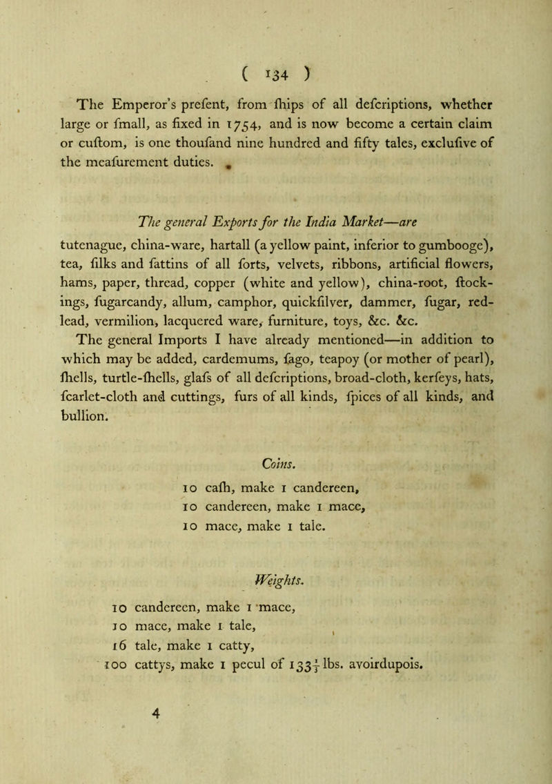 The Emperor’s prefent, from fhips of all deferiptions, whether large or fmall, as fixed in 1754, and is now become a certain claim or cuftom, is one thoufand nine hundred and fifty tales, exclufive of the meafurement duties. ^ The general Exports for the India Market—are tutenague, china-ware, hartall (a yellow paint, inferior togumbooge), tea, filks and fattins of all forts, velvets, ribbons, artificial flowers, hams, paper, thread, copper (white and yellow), china-root, {lock- ings, fugarcandy, allum, camphor, quickfilver, dammer, fugar, red- lead, vermilion, lacquered ware, furniture, toys, &c. &c. The general Imports I have already mentioned—in addition to which may be added, cardemums, fago, teapoy (or mother of pearl), fliells, turtle-lhells, glafs of all deferiptions, broad-cloth, kerfeys, hats, fcarlet-cloth and cuttings, furs of all kinds, fpices of all kinds, and bullion. Coins. 10 cafli, make i candereen, 10 candereen, make i mace, 10 mace, make i tale. Weights. 10 candereen, make 1'mace, JO mace, make i tale, ^ ' I 16 tale, make 1 catty, 100 cattys, make i pecul of 133jibs, avoirdupois. 4