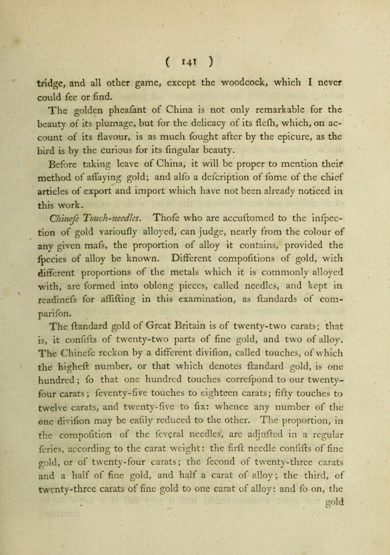 tridge, and all other game, except the woodcock, which I never could fee or find. The golden pheafant of China is not only remarkable for the beauty of its plumage, but for the delicacy of its flefh, which, on ac- count of its flavour, is as much fought after by the epicure, as the bird is by the curious for its fmgular beauty. Before taking leave of China, it will be proper to mention their method of afiaying gold; and alfo a defeription of fome of the chief articles of export and import which have not been already noticed in this work, Cliinefe Touch-needles. Thofe who are accuftomed to the Infpec- tion of gold varioufly alloyed, can judge, nearly from the colour of any given mafs, the proportion of alloy it contains, provided the fpecies of alloy be known. Different compofitlons of gold, with different proportions of the metals which it is commonly alloyed with, arc formed into oblcng pieces, called needles, and kept in readinefs for affifiilng in this examination, as ftandards of com- The ftandard gold of Great Britain is of twenty-two carats; that is, it confifts of twenty-two parts of fine gold, and two of alloy. The Chlnefe reckon by a different divifion, called touches, of which the highefi: number, or that which denotes ftandard gold, is one hundred; fo that one hundred touches correfpond to our twenty- four carats; feventy-five touches to eighteen carats; fifty touches to twelve carats, and twenty-five to fix: whence any number of the one divifion may be eafily reduced to the other. The proportion. In the compofitlon of the fev^ral needles, are adjufted in a regnlar ferles, according to the carat weight: the fi.rft needle confifts of fine gold, or of twenty-four carats; the fecond of twenty-three carats and a half of fine gold, and half a carat of alloy; the third, of twenty-three carats of fine gold to one carat of alloy: and fo on, the gold