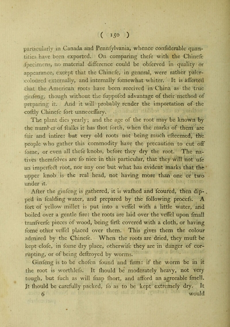 ( 15° ) particularly in. Canada and Pennfylvania, whence confiderablc quan- tities have been exported. On comparing thefe with the-Chinefe fpecimens, no material difference could be obferved in quality or appearance, except that the Chinefe, in general, were rather paler- coloured externally, and internally fomewhat whiter. It is affcrted that the American roots have been received in China as the true ginfeng, though without the fuppofed advantage of their method of preparing it. And it will probably render the importation of the coftly Chinefe fort unneceffary. The plant dies yearly; and the age of the root may be known by the number of Ifalks it has fhot forth, when the marks of them are fair and intire: but very old roots not being much efteemed, the people who gather this commodity have the precaution to cut off • fome, or even all thefe knobs, before they dry the root. The na- tives themfelves are fo nice in this particular, that they will not ufe an imperfect root, nor any one but what has evident marks that the' upper knob is the real head, not having more than one or two under it. After the ginfeng is gathered, it is waflied and fcoured, then dip- . ped in fcalding water, and prepared by the following procefs. A fort of yellow millet is put into a veffel with a little water, and boiled over a gentle fire: the roots are laid over the veffel upon fmall tranfverfe pieces of wood, being firft covered with a cloth, or having fome other veffel placed over them. This gives them the colour admired by the Chinefe. When the roots are dried, they muff be kept clofe, in fome dry place, otherwife they are in danger of cor- rupting, or of being deftroyed by worms. Ginfeng is to be chofen found and firm: if the worm be in it the root is worthlefs. It lliould be moderately heavy, not very tough, but fuch as will fnap fhort, and afford an agreeable fmell. It Ihould be carefully packed, fo as to be kept extremely dry. It 6 would