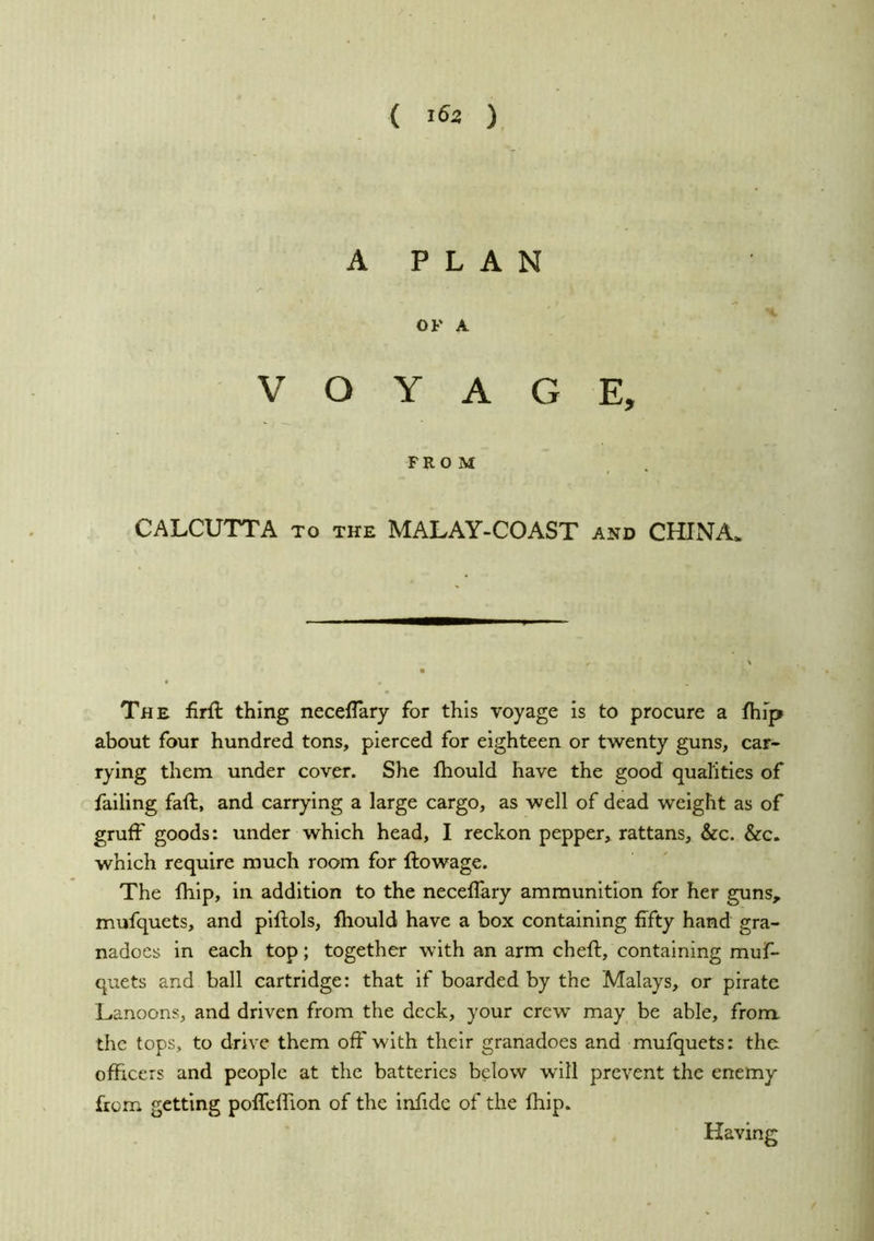 ( ) A PLAN OF A VOYAGE, FROM . CALCUTTA TO the MALAY-COAST and CHINA. The firft thing neceflary for this voyage is to procure a fhip about four hundred tons, pierced for eighteen or twenty guns, car- rying them under cover. She fhould have the good qualities of failing faft, and carrying a large cargo, as well of dead weight as of gruff goods: under which head, I reckon pepper, rattans, &c. &c. which require much room for ftowage. The fhlp, in addition to the neceffary ammunition for her guns, mufquets, and plftols, fhould have a box containing fifty hand gra- nadoes in each top; together with an arm cheft, containing muf- quets and ball cartridge: that if boarded by the Malays, or pirate Lanoons, and driven from the deck, your crew may ^be able, from the tops, to drive them off with their granadoes and mufquets: the officers and people at the batteries below will prevent the enemy from getting poffeffion of the infide of the fhip. Having