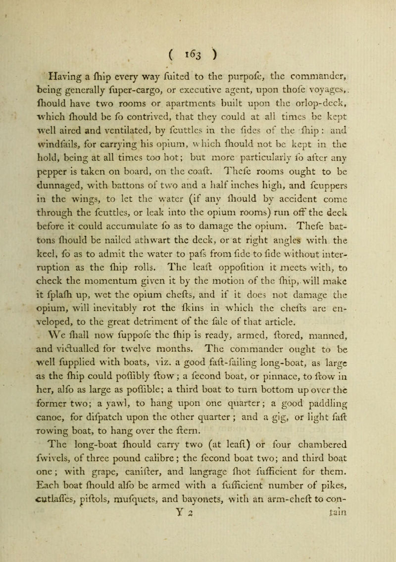( *^3 ) Having a flilp every way fulted to the piirpofc, the commander, being generally fuper-cargo, or executive agent, upon thofe voyages,. fhould have two rooms or apartments built upon the orlop-deck, which lliould be fo contrived, that they could at all times be kept well aired and ventilated, by fcuttles in the fides of the Hiip : and windfails, for carrying his opium, which fliould not be kept in the hold, being at all times too hot; but more particularly lb after any pepper is taken on board, on the coaft. Thcfe rooms ought to be dunnaged, with battons of two and a half inches high, and feuppers in the wings, to let the water (if any Ihould by accident come through the fcuttles, or leak into the opium rooms) run off the deck before it could accumulate fo as to damage the opium. Thcfe bat- tons lliould be nailed athwart the deck, or at right angles with the keel, lb as to admit the water to pafs from fide to fide without inter- ruption as the lliip rolls. The leall oppofition it meets w'itli, to check the momentum given it by the motion of the fhip, wdll make it fplafh up, w'ct the opium chefts, and if it does not damage the opium, will Inevitably rot the Ikins in w'hich the chefts are en- veloped, to the great detriment of the fale of that article. We lliall now’ fuppofe the llilp is ready, armed, fliorcd, manned, and vidlualled for twelve months. The commander ought to be well fupplied with boats, viz. a good fall-falling long-boat, as large as the Ihip could pollibly flow; a fecond boat, or pinnace, to Ilow in her, alfo as large as polfible; a third boat to turn bottom up over the former two; a yaw'l, to hang upon one quarter; a good paddling canoe, for difpatch upon the other quarter ; and a gig, or light fall rowing boat, to hang over the Hern. The long-boat Ihould carry two (at leall) or four chambered fwivels, of three pound calibre; the fecond boat two; and third boat one; with grape, caniller, and langrage lliot fufficlcnt for them. Each boat fhould alfo be armed with a fulHclent number of pikes, cutlafl'cs, plflols, raufquets, and bayonets, with an arm-chefl to con- y 3 lain