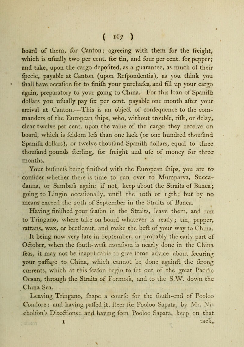 board of them, for Canton; agreeing with them for the freight, which is ufually two per cent, for tin, and four per cent, for pepper; and take, upon the cargo depofited, as a guarantee, as much of their fpecie, payable at Canton (upon Refpondcntia), as you think you • fhall have occahon for to finifli your purchafes, and fill up your cargo again, preparatory to your going to China. For this loan of Spanifh dollars you ufually pay fix per cent, payable one month after your arrival at Canton.—This is an object of confequence to the com- manders of the European Ihips, who, without trouble, rifle, or delay, clear twelve per cent, upon the value of the cargo they receive on board, which is feldom lefs than one lack (or one hundred thoufand Spanifli dollars), or twelve thoufand Spanifh dollars, equal to three thoufand pounds flerling, for freight and ufe of money for three months. Your bufinefs being finiflied with the European fliips, you are ta • confider whether there is time to run over to Mumparva, Succa- danna, or Sambafs again: if not, keep about the Straits of Banca; going to Lingin occafionally, until the loth or 15th; but by no means exceed the 20th of September in the Straits of Banca. Having finifhed your feafon in the Straits, leave them, and run to Tringano, where take on board whatever is ready; tin, pepper, rattans, wax, or beetlenut, and make the befi: of your way to China. It being now very late in September, or probably the early part of ORober, when the fouth-wefl monfoon is nearly done in the China leas, it may not be inapplicable to give fome advice about fecuring your pafifage to China, which cannot be done agalnfi: the ftrong currents, which at this feafon begin to fet out of the great Pacific Ocean, through the Straits of Formofa, and to the S.W. down the China Sea. Leaving Tringano, fhape a courfc for the fouth-end of Pooloo Condore: and having pafTed it, fleer for Pooloo Sapata, by Mr. Ni- cholfon’s DireifUons: and having feen Pooloo Sapata, keep on that tack. I
