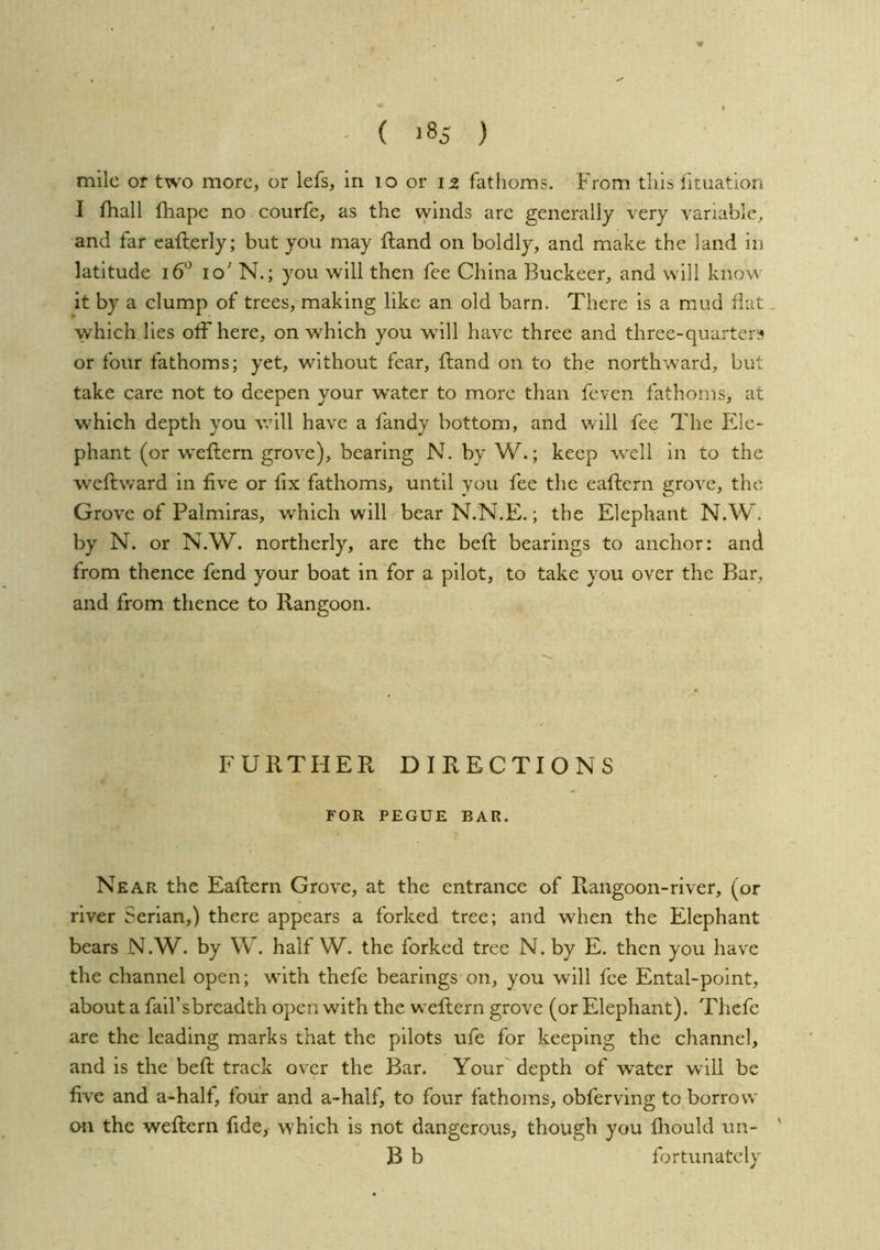- ( >85 ) mile or two more, or lefs, in lo or 12 fathoms. From this fituation I ihall lliape no courfe, as the vyinds are generally very variable^ and far eafterly; but you may ftand on boldly, and make the land in latitude 10' N.; you will then fee China Buckeer, and will know it by a clump of trees, making like an old barn. There is a mud flat. which lies olFhere, on which you will have three and three-quarters or four fathoms; yet, without fear, fland on to the northward, but take care not to deepen your water to more than feven fathoms, at which depth you v.'ill have a fandy bottom, and will fee The Ele- phant (or weftern grove), bearing N. by W.; keep well in to the weftward in five or fix fathoms, until you fee the eaftern grove, the Grove of Palmiras, which will bear N.N.E.; the Elephant N.W. by N. or N.W. northerly, are the befl: bearings to anchor: and from thence fend your boat in for a pilot, to take you over the Bar, and from thence to Rangoon. FURTHER DIRECTIONS FOR PEGUE BAR. Near the Eaftern Grove, at the entrance of Rangoon-river, (or river Serlan,) there appears a forked tree; and when the Elephant bears N.W. by W. half W. the forked tree N. by E. then you have the channel open; with thefe bearings on, you will fee Ental-point, about a fail’sbrcadth open with the weftern grove (or Elephant). Thefe are the leading marks that the pilots ufe for keeping the channel, and is the beft track over the Bar. Your depth of water will be five and a-half, four and a-half, to four fathoms, obferving to borrow on the weftern fide, which is not dangerous, though you fliould un- ' B b fortunately