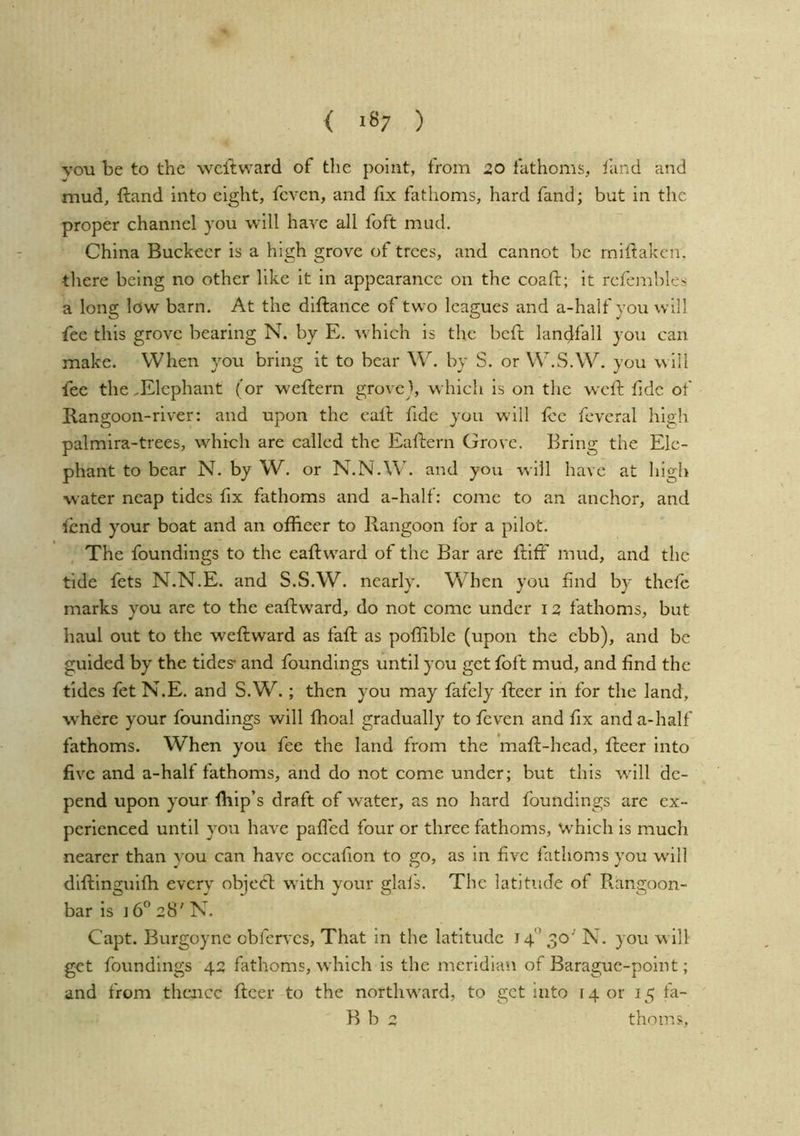 { ) you be to the wcftvvard of the point, trom 20 fathoms, fand and mud, ftand into ei^ht, fevcn, and fix fathoms, hard fand; but in the proper channel you will have all foft mud. China Buckecr is a high grove of trees, and cannot be rniftaken, tliere being no other like it in appearance on the coaft; it refemhlcs a long low barn. At the diftance of two leagues and a-half you will fee this grove bearing N. by E. which is the beft landfall you can make. When you bring it to bear W. by S. or W.S.W. you w ill fee the .Elephant (or weftern groveh which is on the weft fide of Rangoon-river: and upon the call fide you will lee feveral hi2;h palmira-trees, which are called the Eaflern Grove. Bring the Ele- phant to bear N. by W. or N.N.W. and you will have at high water neap tides fix fathoms and a-half: come to an anchor, and iend your boat and an offieer to Rangoon for a pilot. The foundings to the eaftward of the Bar are ftiff mud, and the tide fets N.N.E, and S.S.W. nearly. When you find by thefe marks you are to the eaftw’ard, do not come under 12 fathoms, but haul out to the weftward as fall as poffible (upon the ebb), and be guided by the tides* and foundings until you get foft mud, and find the tides fet N.E. and S.W.; then you may fafely fleer in for the land, where your foundings will fhoal gradually to feven and fix and a-half fathoms. When you fee the land from the mafl-head, fleer into five and a-half fathoms, and do not come under; but this wdll de- pend upon your (hip’s draft of w'ater, as no hard foundings are ex- perienced until you have pafled four or three fathoms, which is much nearer than you can have occafion to go, as in five fathoms you wall dlllinsfuifh everv obieft wdth your glais. The latitude of Rangoon- bar is i628'N. Capt. Burgoyne cbferves. That in the latitude 14'’ 30' N. you w ill get foundings 42 fathoms, which is the meridian of Barague-point; and from thence fleer to the northw^ard, to get into r 4 or 15 fa- R b 2 thorns,
