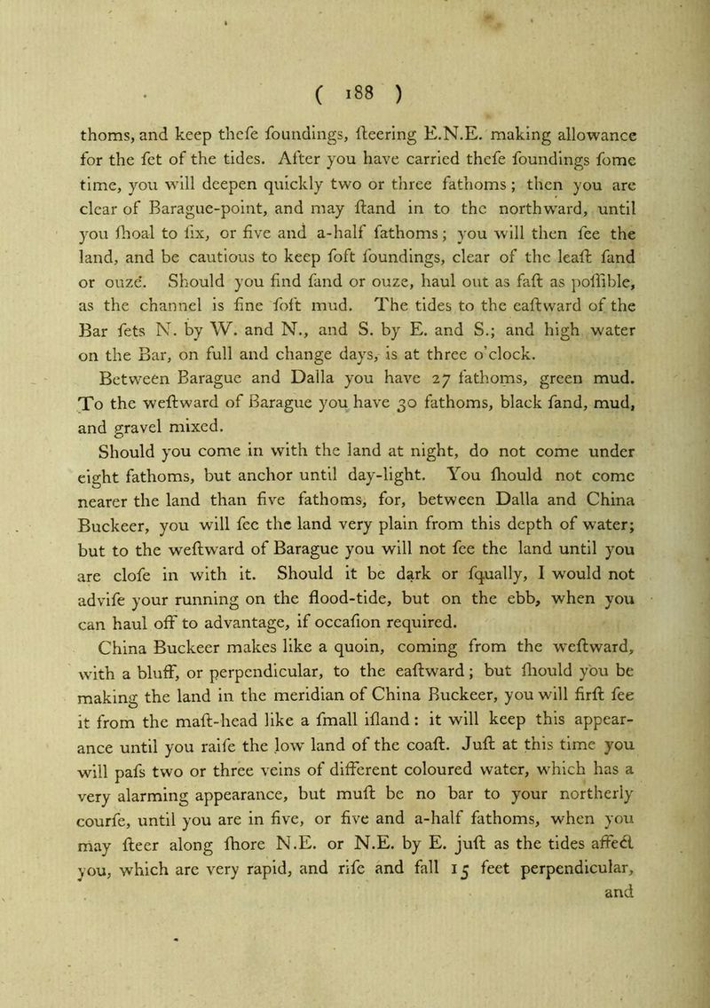 thorns, and keep thefe foundings, llieerlng E.N.E. making allowance for the fct of the tides. After you have carried thefe foundings fome time, you will deepen quickly two or three fathoms ; then you arc clear of Barague-point, and may ftand in to the northward, until you Ihoal to fix, or five and a-half fathoms; you will then fee the land, and be cautious to keep foft foundings, clear of the leafi: find or ouze. Should you find fand or ouze, haul out as faft as poflible, as the channel is fine foft mud. The tides to the eaftvvard of the Bar fets N. by W. and N., and S. by E. and S.; and high water on the Bar, on full and change days, is at three o’clock. Between Barague and Dalla you have 27 fathoms, green mud. To the weftward of Barague you have 30 fathoms, black fand, mud, and gravel mixed. Should you come in with the land at night, do not come under eight fathoms, but anchor until day-light. You fliould not come nearer the land than five fathoms, for, between Dalla and China Buckeer, you will fee the land very plain from this depth of water; but to the weftward of Barague you will not fee the land until you are clofe in with it. Should it be dark or fqually, I would not advife your running on the flood-tide, but on the ebb, when you can haul off to advantage, if occafion required. China Buckeer makes like a quoin, coming from the w'cftward, with a bluif, or perpendicular, to the eaftward; but fliould you be making the land in the meridian of China Buckeer, you will firft fee it from the maft-head like a fmall ifland: it will keep this appear- ance until you raife the low^ land of the coaft. Juft at this time you will pafs two or three veins of different coloured water, which has a very alarming appearance, but muft be no bar to your northerly courfe, until you are in five, or five and a-half fathoms, when yoir may fteer along fhore N.E. or N.E. by E. juft as the tides affe<ft you, which are very rapid, and rife and fall 15 feet perpendicular, and