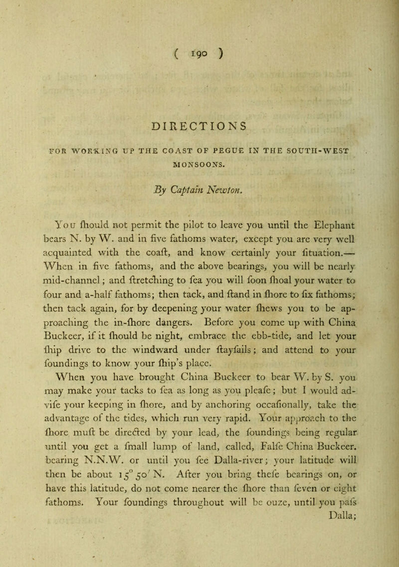 ( 19° ) DIRECTIONS FOR WORRYING OP THE COAST OF PEGUE IN THE SOUTH-WEST MONSOONS. By Captain Newton. You fliould not permit the pilot to leave you until the Elephant bears N. by W. and in five fathoms water, except you are very well acquainted with the coaft, and know certainly your fituation.— When in five fathoms, and the above bearings, you will be nearly mid-channel; and firetching to fea you will foon flioal your water to four and a-half fathoms; then tack, and fland in fliorc to fix fathoms; then tack again, for by deepening your w'ater fhews you to be ap- proaching the in-fhorc dangers. Before you come up with China Buckeer, if it fhould be night, embrace the ebb-tide, and let your fhip drive to the windward under ftayfails; and attend to your foundings to know your fliip’s place. When you have brought China Buckeer to bear W. by S. you may make your tacks to fea as long as you pleafe; but I would ad- vife your keeping in fhore, and by anchoring occafionally, take the advantage of the tides, which run very rapid. Your ajiproach to the Ihore mufi; be directed by your lead, the foundings being regular until you get a fmall lump of land, called, Falfe China Buckeer. bearing N.N.W. or until you fee Dalla-river; your latitude will then be about i5”5o'N. After you bring thefe bearings on, or have this latitude, do not come nearer the fliore than feven or eight fathoms. Your foundings throughout will be ouze, until you pafs Dalla;