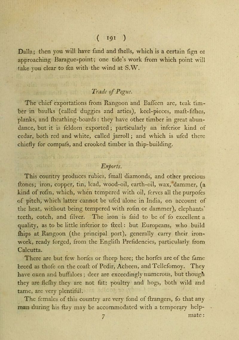 Dalla; then you will have fand and Ihells, which is a certain fign ot approaching Baraguc-point; one tide’s work from which point will take you clear to fea with the wind at S.W. Trade of Pegue. The chief exportations from Rangoon and Badeen arc, teak tim- ber in baulks (called duggies and arties), keel-pieces, maft-fiflies, planks, and fheathing-boa'rds: they have other timber in great abun- dance, but it is feldom exported; particularly an inferior kind of cedar, both red and wdiite, called jarroll; and which is ufed there chiefly for compafs, and crooked timber in Ihip-building, Exports. This country produces rabies, fmall diamonds, and other precious ftones; iron, copper, tin, lead, wood-oil, earth-oil, wax,‘dammer, (a kind of rofm, which, w'hcn tempered with oil, ferves all the purpofes of pitch, w^hich latter cannot be ufed alone in India, on account of the heat, without being tempered wdth rofln or dammer), elephants’ teeth, cotch, and filver. The iron is faid to be of fo excellent a quality, as to be little inferior to ftcel: but Europeans, w^ho build Ihips at Rangoon (the principal port), generally carry their iron- work, ready forged, from the Englifli Prefidencies, particularly from Calcutta. There are but few horfes or Iheep here; the horfes are of the fame breed as thofe on the coaft of Pedir, Acheen, and Tcllcfomoy. They have oxen and buffaloes ; deer are exceedingly numerous, but though they are ficfliy they are not fat: poultry and hogs, both wild and tame, are very plentiful. The females of this country are very fond of flrangers, fo that any man during his ftay may be accommodated with a temporary help- 7 mate: