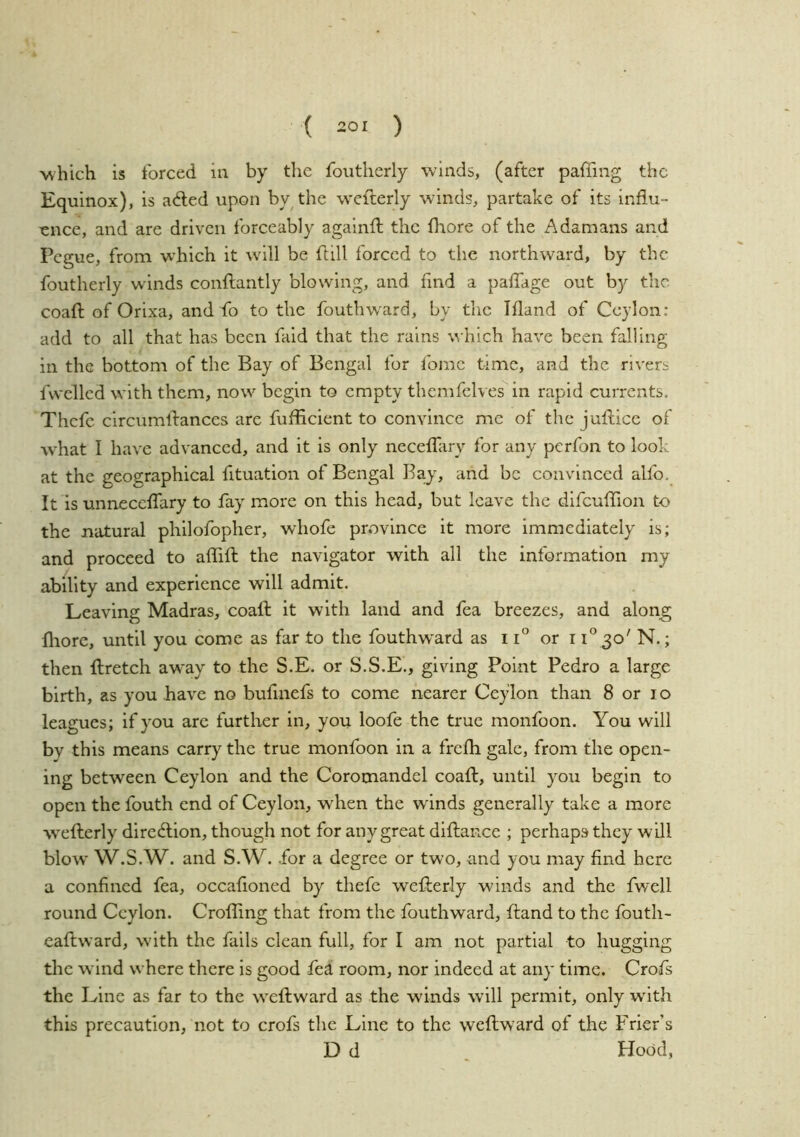 which is forced in by the foutherly winds, (after paffing the Equinox), is a<fted upon by^the wcfterly winds, partake of its influ- ence, and are driven forceably againfl; the fliore of the A damans and Pcgue, from which it will be ft ill forced to the northward, by the foutherly winds conflantly blowing, and find a paflTage out by the coafl: of Orixa, and fo to the fouthvvard, by the Ifland of Ceylon: add to all that has been faid that the rains \^•hich have been falling in the bottom of the Bay of Bengal for fome time, and the rivers fvvellcd with them, now begin to empty themfelves in rapid currents, Thcfc circumlbances are fuflicient to convince me of the juflice of what I have advanced, and it is only neceffary for any perfon to look at the geographieal fituation of Bengal Bay, and be convinced alfo. It is unnecclfary to fay more on this head, but leave the difcuflTion to the natural philofopher, whofe province it more immediately is; and proceed to alfifl: the navigator with all the information my ability and experience will admit. Leaving Madras, coafl: it with land and fea breezes, and along fliore, until you come as far to the fouthward as 11° or i i‘^ 3o' N.; then Ilretch away to the S.E. or S.S.E., giving Point Pedro a large birth, as you have no bufmefs to come nearer Ceylon than 8 or lo leagues; if you are further in, you loofe the true monfoon. You will bv this means carry the true monfoon in a frefh gale, from the open- ing between Ceylon and the Coromandel coafl, until you begin to open the fouth end of Ceylon, when the winds generally take a more w'eflerly direflion, though not for any great diflance ; perhaps they will blow W.S.W. and S.W. for a degree or two, and you may find here a confined fea, occafioned by thefe weflerly winds and the fwell round Ceylon. Croffing that from the fouthward, fland to the fouth- eaftward, w’ith the fails clean full, for I am not partial to hugging the wind where there is good fed! room, nor indeed at any time. Crofs the Line as far to the iveflward as the winds will permit, only wdth this precaution, not to crofs the Line to the weflward of the Frier’s D d , Hood,
