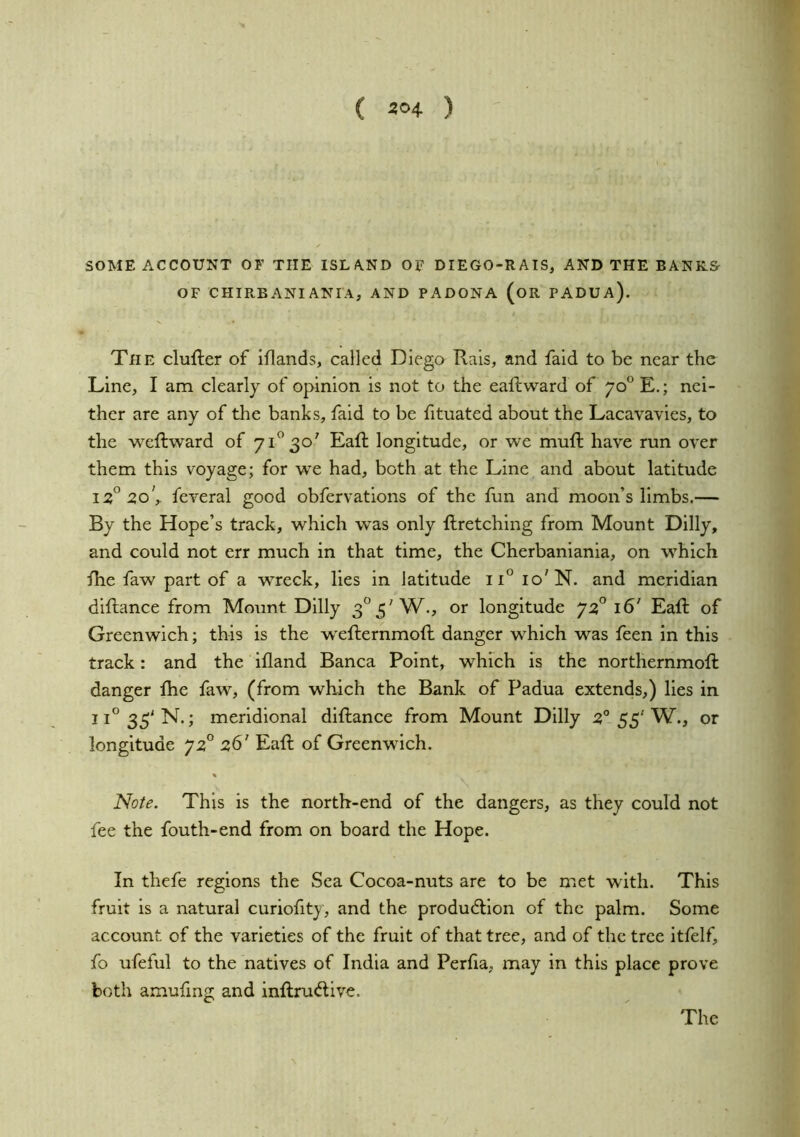 SOME ACCOUNT OF THE ISLAND OF DIEGO-RATS, AND THE BANKS- OF CHIRBANI ANIA, AND PADONA (oR PADUA). The clufter of iflands, called Diego Rais, and faid to be near the Line, I am clearly of opinion is not to the eaffcward of 70° E.; nei- ther are any of the banks, faid to be fituated about the Lacavavles, to the weftward of 71^30' Eaft longitude, or we muft have run over them this voyage; for we had, both at the Line and about latitude 2o\ feveral good obfervations of the lun and moon’s limbs.— By the Hope’s track, which was only llretching from Mount Dilly, and could not err much in that time, the Cherbaniania, on which fhe faw part of a wreck, lies in latitude 11° 10'N. and meridian diftance from Mount Dilly 3^5'W., or longitude 16’ Eaft of Greenwich; this is the wefternmoft danger which was feen in this track: and the ifland Banca Point, which is the northernmoft danger fhe faw, (from which the Bank of Padua extends,) lies in ii°33'N. ; meridional diftance from Mount Dilly 55'W., or longitude 72° 26' Eaft of Greenwich. « Note. This is the north-end of the dangers, as they could not fee the fouth-end from on board the Hope. In thefe regions the Sea Cocoa-nuts are to be met with. This fruit is a natural curiofity, and the produdtlon of the palm. Some account of the varieties of the fruit of that tree, and of the tree itfelf, fo ufeful to the natives of India and Perfia, may in this place prove both amufing and inftruftive. The
