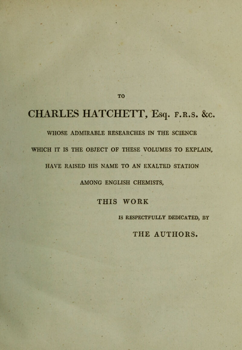 TO CHARLES HATCHETT, Esq. f.r.s. &c. WHOSE ADMIRABLE RESEARCHES IN THE SCIENCE WHICH IT IS THE OBJECT OF THESE VOLUMES TO EXPLAIN, HAVE RAISED HIS NAME TO AN EXALTED STATION AMONG ENGLISH CHEMISTS, THIS WORK IS RESPECTFULLY DEDICATED, BY THE AUTHORS.