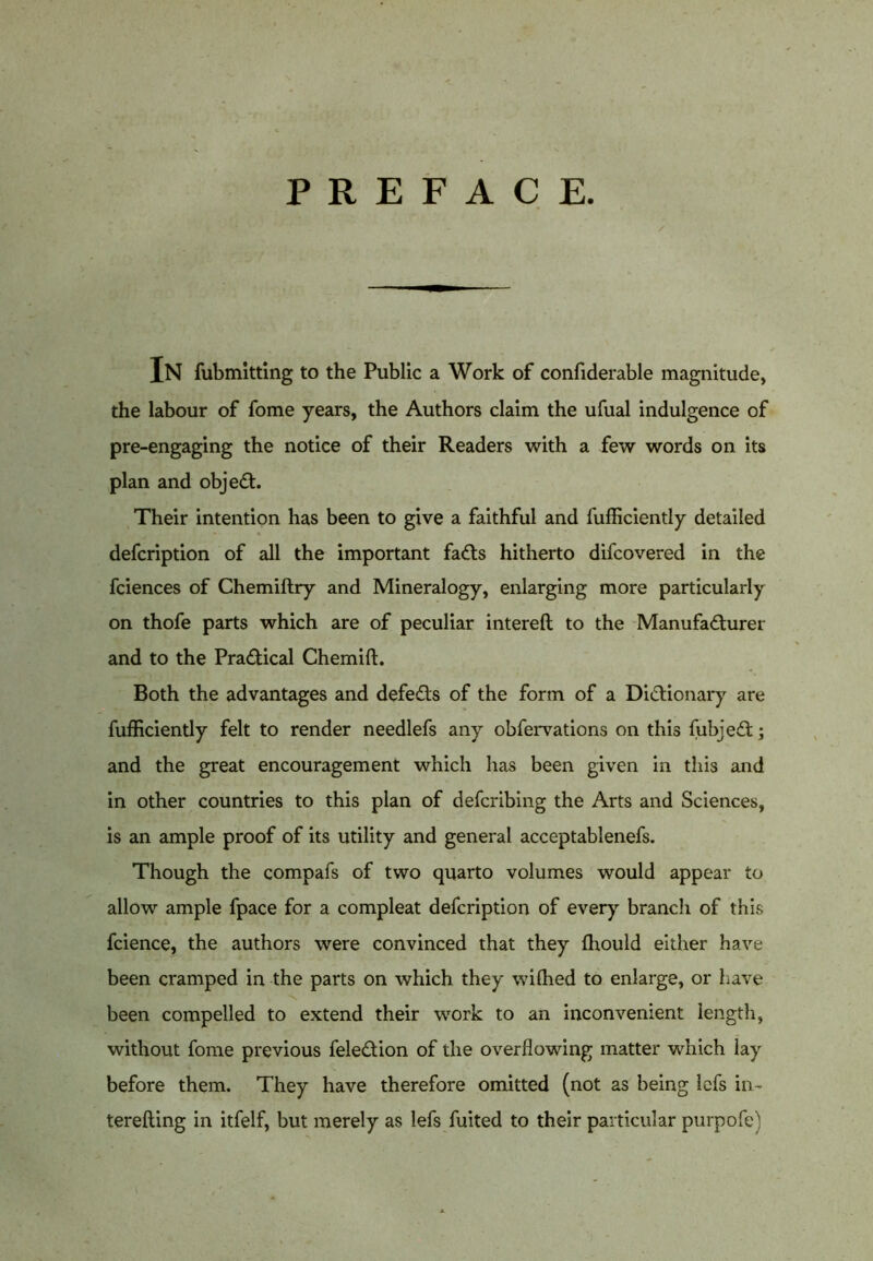 PREFACE. In fubmitting to the Public a Work of confiderable magnitude, the labour of fome years, the Authors claim the ufual indulgence of pre-engaging the notice of their Readers with a few words on its plan and object. Their intention has been to give a faithful and fufficiently detailed defcription of all the important faCts hitherto difcovered in the fciences of Chemiftry and Mineralogy, enlarging more particularly on thofe parts which are of peculiar intereft to the Manufacturer and to the Practical Chemift. Both the advantages and defeCts of the form of a Dictionary are fufficiently felt to render needlefs any obfervations on this fubjeCt; and the great encouragement which has been given in this and in other countries to this plan of defcribing the Arts and Sciences, is an ample proof of its utility and general acceptablenefs. Though the compafs of two quarto volumes would appear to allow ample fpace for a compleat defcription of every branch of this fcience, the authors were convinced that they ffiould either have been cramped in the parts on which they wiffied to enlarge, or have been compelled to extend their work to an inconvenient length, without fome previous feleCtion of the overflowing matter which lay before them. They have therefore omitted (not as being lefs in- terefting in itfelf, but merely as lefs fuited to their particular purpofe)
