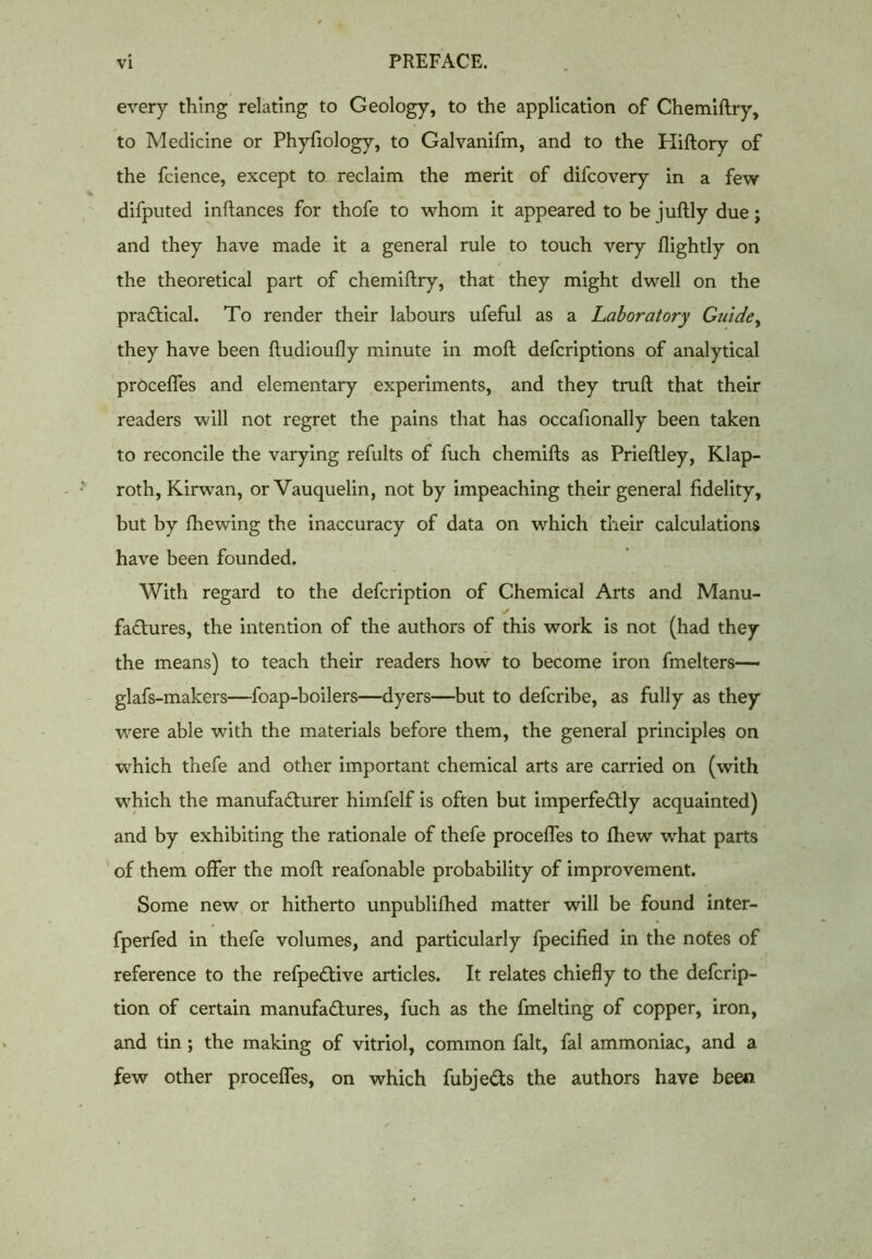 every thing relating to Geology, to the application of Chemiftry, to Medicine or Phyfiology, to Galvanifm, and to the Hiftory of the fcience, except to reclaim the merit of difcovery in a few difputed inftances for thofe to whom it appeared to be juftly due; and they have made it a general rule to touch very Rightly on the theoretical part of chemiftry, that they might dwell on the practical. To render their labours ufeful as a Laboratory Guide, they have been ftudioufly minute in moft defcriptions of analytical procefles and elementary experiments, and they truft that their readers will not regret the pains that has occafionally been taken to reconcile the varying refults of fuch chemifts as Prieftley, Klap- roth, Kirwan, or Vauquelin, not by impeaching their general fidelity, but by fhewing the inaccuracy of data on which their calculations have been founded. With regard to the defcription of Chemical Arts and Manu- factures, the intention of the authors of this work is not (had they the means) to teach their readers how to become iron fmelters— glafs-makers—foap-boilers—dyers—but to defcribe, as fully as they were able with the materials before them, the general principles on which thefe and other important chemical arts are carried on (with which the manufacturer himfelf is often but imperfectly acquainted) and by exhibiting the rationale of thefe procefles to fhew what parts of them offer the moft reafonable probability of improvement. Some new or hitherto unpublifhed matter will be found inter- fperfed in thefe volumes, and particularly fpecified in the notes of reference to the refpeCtive articles. It relates chiefly to the defcrip- tion of certain manufactures, fuch as the fmelting of copper, iron, and tin ; the making of vitriol, common fait, fal ammoniac, and a few other procefles, on which fubjeCts the authors have been