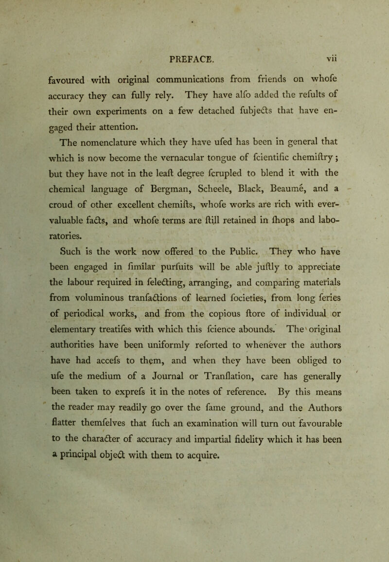 favoured with original communications from friends on whofe accuracy they can fully rely. They have alfo added the refults of their own experiments on a few detached fubje&s that have en- gaged their attention. The nomenclature which they have ufed has been in general that which is now become the vernacular tongue of fcientific chemiftry; but they have not in the leaft degree fcrupled to blend it with the chemical language of Bergman, Scheele, Black, Beaume, and a croud of other excellent chemifts, whofe works are rich with ever- valuable fadts, and whofe terms are {till retained in {hops and labo- ratories. Such is the work now offered to the Public. They who have been engaged in fimilar purfuits will be able juftly to appreciate the labour required in feledting, arranging, and comparing materials from voluminous tranfadtions of learned focieties, from long feries of periodical works, and from the copious {tore of individual or elementary treatifes with which this fcience abounds. The' original authorities have been uniformly reforted to whenever the authors have had accefs to them, and when they have been obliged to ufe the medium of a Journal or Tranflation, care has generally been taken to exprefs it in the notes of reference. By this means the reader may readily go over the fame ground, and the Authors flatter themfelves that fuch an examination will turn out favourable to the character of accuracy and impartial fidelity which it has been a principal object with them to acquire.