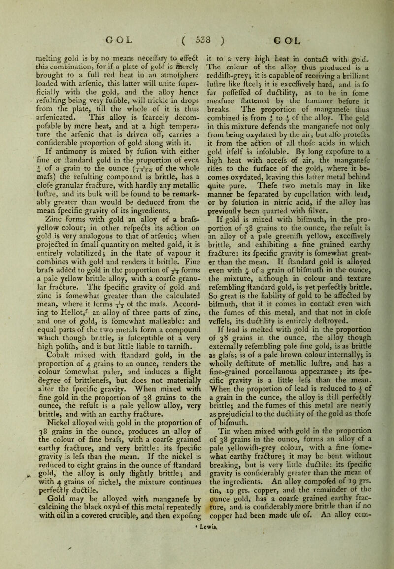 melting gold is by no means necefl'ary to effedd this combination, for if a plate of gold is merely brought to a full red heat in an atmofphere loaded with arfenic, this latter will unite iuper- ficially with the gold, and the alloy hence refulting being very fufible, will trickle in drops from the plate, till the whole of it is thus arfenicated. This alloy is fcarcely decorn- pofable by mere heat, and at a high tempera- ture the arfenic that is driven off, carries a confiderable proportion of gold along with it. If antimony is mixed by fufion with either fine or ftandard gold in the proportion of even ^ of a grain to the ounce (tvW of the whole mafs) the refulting compound is brittle, has a clofe granular fracture, with hardly any metallic luftre, and its bulk will be found to be remark- ably greater than would be deduced from the mean fpecific gravity of its ingredients. Zinc forms with gold an alloy of a brafs- yellow colour; in other refpedbs its a£lion on geld is very analogous to that of arfenic; when projefted in fmall quantity on melted gold, it is entirely volatilized; in the ftate of vapour it combines with gold and renders it brittle. Fine brafs added to gold in the proportion of -fa forms a pale yellow brittle alloy, with a coarfe granu- lar fradffure. The fpecific gravity of gold and zinc is fomewhat greater than the calculated mean, where it forms TV of the mafs. Accord- ing to Hellot/ an alloy of three parts of zinc, and one of gold, is fomewhat malleable: and equal parts of the two metals form a compound which though brittle, is fufceptible of a very high polifh, and is but little liable to tarnifh. Cobalt mixed with ftandard gold, in the proportion of 4 grains to an ounce, renders the colour fomewhat paler, and induces a flight degree of brittlenefs, but does not materially alter the fpecific gravity. When mixed with fine gold in the proportion of 38 grains to the ounce, the refult is a pale yellow alloy, very brittle, and with an earthy fraddure. Nickel alloyed with gold in the proportion of 38 grains in the ounce, produces an alloy of the colour of fine brafs, with a coarfe grained earthy fradbure, and very brittle: its fpecific gravity is lefs than the mean. If the nickel is reduced to eight grains in the ounce of ftandard gold, the alloy is only flightly brittle; and with 4 grains of nickel, the mixture continues perfedbly dudbile. Gold may be alloyed with manganefe by calcining the black oxydxif this metal repeatedly with oil in a covered crucible, and then expofing it to a very high heat in contadd with gold. The colour of the alloy thus produced is a reddifh-grey; it is capable of receiving a brilliant luftre like fteel; it is excefiiveiy hard, and is fo far poflefled of dudbility, as to be in fome meafure flattened by the hammer before it breaks. The proportion of manganefe thus combined is from | to y of the alloy. The gold in this mixture defends the manganefe not only from being oxydated by the air, but alfo protedbs it from the adlion of all thofe acids in which gold itfelf is infoluble. By long expofure to a high heat with accefs of air, the manganefe rifes to the furface of the gold, where it be- comes oxydated, leaving this latter metal behind quite pure. Thefe two metals may in like manner be feparated by cupellation with lead, or by folution in nitric acid, if the alloy has previoufly been quarted with filver. If gold is mixed with bifmuth, in the pro- portion of 38 grains to the ounce, the refult is an alloy of a pale greenilh yellow, exceflively brittle, and exhibiting a fine grained earthy fradbure: its fpecific gravity is fomewhat great- er than the mean. If ftandard gold is alloyed even with of a grain of bifmuth in the ounce, the mixture, although in colour and texture refembling ftandard gold, is yet perfedbly hrittle. So great is the liability of gold to be affedbed by bifmuth, that if it comes in contadb even with the fumes of this metal, and that not in clofe veflels, its dudbility is entirely deftroyed. If lead is melted with gold in the proportion of 38 grains in the ounce, the alloy though externally refembling pale fine gold, is as brittle as glafs; is of a pale brown colour internally; is wholly deftitute of metallic luftre, and has a fine-grained porcellanous appearance; its fpe- cific gravity is a little lefs than the mean. When the proportion of lead is reduced to \ of a grain in the ounce, the alloy is ftill perfectly brittle; and the fumes of this metal are nearly as prejudicial to the dudbility of the gold as thofe of bifmuth. Tin when mixed with gold in the proportion of 38 grains in the ounce, forms an alloy of a pale yellowilh-grey colour, with a fine fome- what earthy fradbure; it may be bent without breaking, but is very little dudbile: its fpecific gravity is confiderably greater than the mean of the ingredients. An alloy compofed of 19 grs. tin, 19 grs. copper, and the remainder of the ounce gold, has a coarfe grained earthy frac- ture, and is confiderably more brittle than if no copper had been made ufe of. An alloy com- x