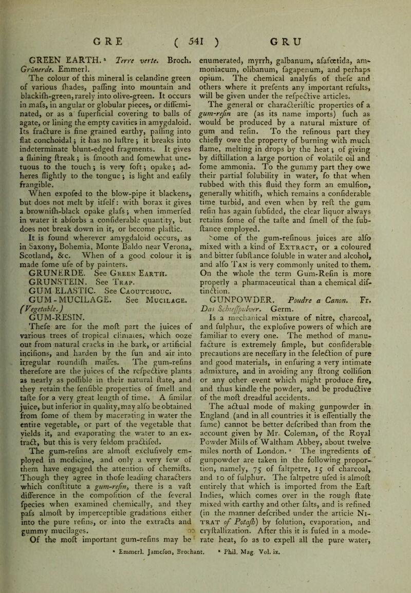GREEN EARTH.1 Terre verte. Broch. Grtlnerde. Emmerl. The colour of this mineral is celandine green of various {hades, paffing into mountain and blackifh-green, rarely into olive-green. It occurs in mafs, in angular or globular pieces, or diffemi- nated, or as a fuperficial covering to balls of agate, or lining the empty cavities in amygdaloid. Its fra&ure is fine grained earthy, palling into fiat conchoidal; it has no luftre j it breaks into indeterminate blunt-edged fragments. It gives a finning ftreak; is fmooth and fomewhat unc- tuous to the touch j is very foft; opake; ad- heres flightly to the tongue j is light and eafily frangible. When expofed to the blow-pipe it blackens, but does not melt by itfelf: with borax it gives a brownilh-black opake glafs ; when immerfed in water it abforbs a confiderable quantity, but does not break down in it, or become plaftic. It is found wherever amygdaloid occurs, as in Saxony, Bohemia, Monte Baldo near Verona, Scotland, &c. When of a good colour it is made fome ufe of by painters. GRUNERDE. See Green Earth. GRUNSTEIN. See Trap. GUM ELASTIC. See Caoutchouc. GUM-MUCILAGE. See Mucilage. fVegetable.) GUM-RESIN. Thefe are for the mod part the juices of various trees of tropical climates, which ooze out from natural cracks in he bark, or artificial incifions, and harden by the fun and air into irregular roundifh maiTes. The gum-refms therefore are the juices of the refpe&ive plants as nearly as poflible in their natural Hate, and they retain the fenfible properties of l'mell and tafte for a very great length of time. A fimilar juice, but inferior in quality, may alfo be obtained from fome of them hy macerating in water the entire vegetable, or part of the vegetable that yields it, and evaporating the water to an ex- tra&, but this is very feldom pra&ifed. The gum-refins are almoft exclufively em- ployed in medicine, and only a very few of them have engaged the attention of chemifts. Though they agree in thofe leading characters which conftitute a gum-reftn, there is a vaft difference in the compofition of the feveral fpecies when examined chemically, and they pafs almofl by imperceptible gradations either into the pure refins, or into the extracts and gummy mucilages. oo Of the moll important gum-refins may be enumerated, myrrh, galbanum, afafoetida, am*- moniacum, olibanum, fagapenum, and perhaps opium. The chemical analyfis of thefe and others where it prefents any important refults, will be given under the refpe£tive articles. The general or chara&eriftic properties of a gum-refm are (as its name imports) fuch as would be produced by a natural mixture of gum and refin. To the refinous part they chiefly owe the property of burning with much flame, melting in drops by the heat; of giving by diftillation a large portion of volatile oil and fome ammonia. To the gummy part they owe their partial folubility in water, fo that when rubbed with this fluid they form an emulfion, generally whitifh, which remains a confiderable time turbid, and even when by reft the gum refill has again fubfided, the clear liquor always retains fome of the tafte and fmell of the fub- ftance employed. Some of the gum-refinous juices are alfo mixed with a kind of Extract, or a coloured and bitter fubftance foluble in water and alcohol, and alfo Tan is very commonly united to them. On the whole the term Gum-Refin is more properly a pharmaceutical than a chemical dis- tinction. GUNPOWDER. Poudre a Canon. Fr. Das Schie/Jpulver. Germ. Is a mechanical mixture of nitre, charcoal, and fulphur, the explofive powers of which are familiar to every one. The method of manu- facture is extremely fimple, but confiderable precautions are neceffary in the feleCtion of pure and good materials, in enfuring a very intimate admixture, and in avoiding any ftrong collifion or any other event which might produce fire, and thus kindle the powder, and be productive of the moft dreadful accidents.. The actual mode of making gunpowder in England (and in all countries it is effentially the fame) cannot be better defcribed than from the account given by Mr. Coleman, of the Royal Powder Mills of Waltham Abbey, about twelve miles north of London.a The ingredients of gunpowder are taken in the following propor- tion, namely, 75 of faltpetre, 15 of charcoal, and 10 of fulphur. The faltpetre ufed is almoft entirely that which is imported from the Eaft Indies, which comes over in the rough ftate mixed with earthy and other falts, and is refined (in the manner defcribed under the article Ni- trat of Potajh) by folution, evaporation, and cryftallization. After this it is fufed in a mode- rate heat, fo as to expell all the pure water, • Emmerl. Jamefon, Brochant. * Phil. Mag Yol. ix.