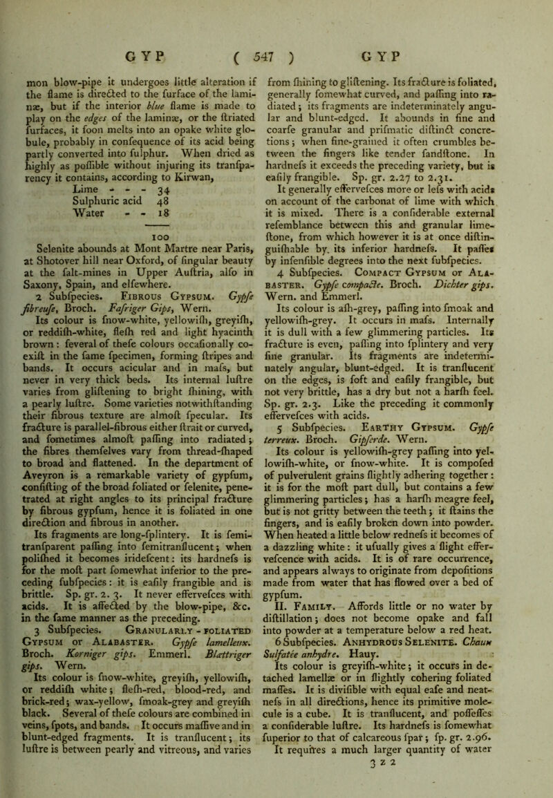 mon blow-pipe it undergoes little alteration if the flame is directed to the furface of the lami- nae, but if the interior blue flame is made to play on the edges of the laminae, or the ftriated furfaces, it foon melts into an opake white glo- bule, probably in confequence of its acid being partly converted into fulphur. When dried as highly as poflible without injuring its tranfpa- rency it contains, according to Ivirwan, Lime - - - 34 Sulphuric acid 48 Water - - 18 100 Selenite abounds at Mont Martre near Paris, at Shotover hill near Oxford, of Angular beauty at the falt-mines in Upper Auftria, alfo in Saxony, Spain, and elfewhere. 2 Subfpecies. Fibrous Gypsum. Gypfe Jibreufe, Broch. Fafriger Gips, Wern. Its colour is fnow-white, yellowifli, greyilh, or reddiih-white, flefh red and light hyacinth brown : feveral of thefe colours occaflonally co- exift in the fame fpecimen, forming ftripes and bands. It occurs acicular and in mafs, but never in very thick beds. Its internal luftre varies from gliflening to bright Ihining, with a pearly luftre. Some varieties notwithftanding their fibrous texture are almoft fpecular. Its fracture is parallel-fibrous either ftrait or curved, and fometimes almoft palling into radiated ; the fibres themfelves vary from thread-lhaped to broad and flattened. In the department of Aveyron is a remarkable variety of gypfum, confifting of the broad foliated or felenite, pene- trated at right angles to its principal fra&ure by fibrous gypfum, hence it is foliated in one dire£tion and fibrous in another. Its fragments are long-fplintery. It is femi- tranfparent palling into femitranflucent; when polilhed it becomes iridefcent: its hardnefs is for the moll part fomewhat inferior to the pre- ceding fubfpecies : it is eafily frangible and is brittle. Sp. gr. 2.3. It never effervefces with acids. It is affected by the blow-pipe, &c. in the fame manner as the preceding. 3 Subfpecies. Granulari.y - foliated Gypsum or Alabaster. Gypfe lamelleux. Broch. Korniger gips. Emmerl. Blarttnger gips. Wern. Its colour is fnow-white, greyilh, yellowilh, or reddilh white; flelh-red, blood-red, and brick-red; wax-yellow, fmoak-grey and greyilh black. Several of thefe colours are combined in veins, fpots, and bands. It occurs malfive and in blunt-edged fragments. It is tranflucent; its luftre is between pearly and vitreous, and varies from fiiining to gliftening. Its fracture is foliated, generally fomewhat curved, and palling into ra- diated ; its fragments are indeterminately angu- lar and blunt-edged. It abounds in fine and coarfe granular and prifmatic diftinct concre- tions ; when fine-grained it often crumbles be- tween the fingers like tender fandftone. In hardnefs it exceeds the preceding variety, but is eafily frangible. Sp. gr. 2.27 to 2.31. It generally effervefces more or lefs with acids on account of the carbonat of lime with which it is mixed. There is a confiderable external refemblance between this and granular lime- ftone, from which however it is at once diftin- guilhable by. its inferior hardnefs. It pafl'es by infenfible degrees into the next fubfpecies. 4 Subfpecies. Compact Gypsum or Ala- baster. Gypfe compacte. Broch. Dichter gips. Wern. and Emmerl. Its colour is alh-grey, palling into fmoak and yellowilh-grey. It occurs in mafs. Internally it is dull with a few glimmering particles. Its fracture is even, palling into fplintery and very fine granular. Its fragments are indetermi- nately angular, blunt-edged. It is tranflucent on the edges, is foft and eafily frangible, but not very brittle, has a dry but not a harlh feel. Sp. gr. 2.3. Like the preceding it commonly effervefces with acids. 5 Subfpecies. Earthy Gypsum. Gypfe terreux. Broch. Gipferde. Wern. Its colour is yellowilh-grey palling into yel- lowilh-white, or fnow-white. It is compofed of pulverulent grains flightly adhering together : it is for the moll part dull, but contains a few glimmering particles; has a harlh meagre feel, but is not gritty between the teeth; it ftains the fingers, and is eaflly broken down into powder. When heated a little below rednefs it becomes of a dazzling white : it ufually gives a flight effer- vefcence with acids. It is of rare occurrence, and appears always to originate from depofitions made from water that has flowed over a bed of gypfum. II. Family. Affords little or no water by diftillation; does not become opake and fall into powder at a temperature below a red heat. 6 Subfpecies. Anhydrous Selenite. Chau* Sulfatee anhydre. Hauy. Its colour is greyilh-white; it occurs in de- tached lamellae or in flightly cohering foliated maffes. It is divifible with equal eafe and neat- nefs in all directions, hence its primitive mole- cule is a cube. It is tranflucent, and pofleffes a confiderable luftre. Its hardnefs is fomewhat fuperior to that of calcareous fpar; fp. gr. 2.96. It requites a much larger quantity of water 3 z 2
