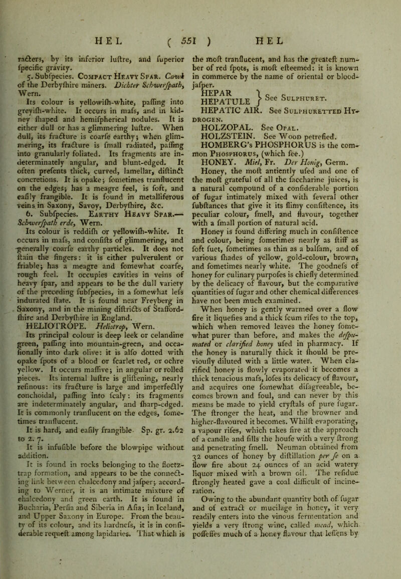 rafters, by its inferior luftre, and fuperior fpecific gravity. 5. Subfpecies. Compact Heavy Spar. Caivk of the Derbyfhire miners. Dichter Schwerfpath> W ern. Its colour is yellowifh-white, palling into greyifh-white. It occurs in mafs, and in kid- ney lhaped and hemifpherical nodules. It is cither dull or has a glimmering luftre. When dull, its frafture is coari'e earthy; when glim- mering, its frafture is fmall radiated, palling into granularly foliated. Its fragments are in- determinately angular, and blunt-edged. It often prefents thick, curved, lamellar, diftinft concretions. It is opake; fometimes tranllucent on the edges; has a meagre feel, is foft, and eafily frangible. It is found in metalliferous veins in Saxony, Savoy, Derbyfhire, &c. 6. Subfpecies. Earthy Heavy Spar.-— Schiverfpath erde, Wern. Its colour is reddifh or yellowilh-white. It occurs in mafs, and confifts of glimmering, and -generally coarfe earthy particles. It does not ftain the fingers: it is either pulverulent or friable; has a meagre and fomewhat coarfe, rough feel. It occupies cavities in veins of heavy fpar, and appears to be the dull variety of the preceding fubfpecies, in a fomewhat lefs indurated ftate. It is found near Freyberg in Saxony, and in the mining diftrifts of Stafford- fhire and Derbyfhire in England. HELIOTROPE. Heliotrop, Wern. Its principal colour is deep leek or celandine green, palling into mountain-green, and occa- fionally into dark olive: it is alfo dotted with opake fpots of a blood or fcarlet red, or ochre yellow. It occurs maffive; in angular or rolled pieces. Its internal luftre is gliftening, nearly refinous: its frafture is large and imperfeftly conchoidal, palling into fcaly: its fragments are indeterminately angular, and fharp-edged. It is commonly tranllucent on the edges, fome- times tranllucent. It is hard, and eafily frangible- Sp. gr. 2.62 to 2. 7- It is infufible before the blowpipe without addition. It is found in rocks belonging to the fioetz- trap formation, and appears to be the conneft- ing link between chalcedony and jafper; accord- ing to Werner, it is an intimate mixture of chalcedony and green earth. It is found in Bucharia, Perfia and Siberia in Alia; in Iceland, and Upper Saxony in Europe. From the beau- ty of its colour, and its hardnefs, it is in conli- derable reqyieft among lapidaries. That which is the mod tranllucent, and has the greateft num- ber of red fpot6, is moft efteemed: it is known in commerce by the name of oriental or blood- jafper. HEPAR \ Q c HEPATULE / See SuLPHURET- HEPATIC AIR. See Sulphuretted Hy» drogen. HOLZOPAL. See Opal. HOLZSTE1N. See Wood petrefied. HOMBERG’s PHOSPHORUS is the com- mon Phosphorus, (which fee.) HONEY. Miel, Fr. Der Honlg, Germ. Honey, the moft antiently ufed and one of the moft grateful of all the faccharine juices, is a natural compound of a confiderable portion of fugar intimately mixed with feveral other fubftances that give it its llimy confiftence, its peculiar colour, fmell, and flavour, together with a fmall portion of natural acid. Honey is found differing much in confiftence and colour, being fometimes nearly as ftiff as foft fuet, fometimes as thin as a balfam, and of various lhades of yellow, gold-colour, brown, and fometimes nearly white. The goodnefs of honey for culinary purpofes is chiefly determined by the delicacy of flavour, but the comparative quantities of fugar and other chemical differences have not been much examined. When honey is gently warmed over a flow fire it liquefies and a thick feum rifes to the top, which when removed leaves the honey fome- what purer than before, and makes the defpu- mated or clarified honey ufed in pharmacy. If the honey is naturally thick it ftiould be pre- vioufly diluted with a little water. When cla- rified honey is flowly evaporated it becomes a thick tenacious mafs, lofes its delicacy of flavour, and acquires one fomewhat difagreeable, be- comes brown and foul, and can never by this means be made to yield cryftals of pure fugar. The ftronger the heat, and the browner and higher-flavoured it becomes. Whilft evaporating, a vapour rifes, which takes fire at the approach of a candle and fills the houfe with a very ftrong and penetrating fmell. Neuman obtained from 32 ounces of honey by diftillation per fe on a flow fire about 24 ounces of an acid watery liquor mixed with a brown oil. The refidue ftrongly heated gave a coal difficult of incine- ration. Owing to the abundant quantity both of fugar and of extraft or mucilage in honey, it very readily enters into the vinous fermentation and yields a very ftrong wine, called mead, which polfefies much of a honey flavour that lefiens by
