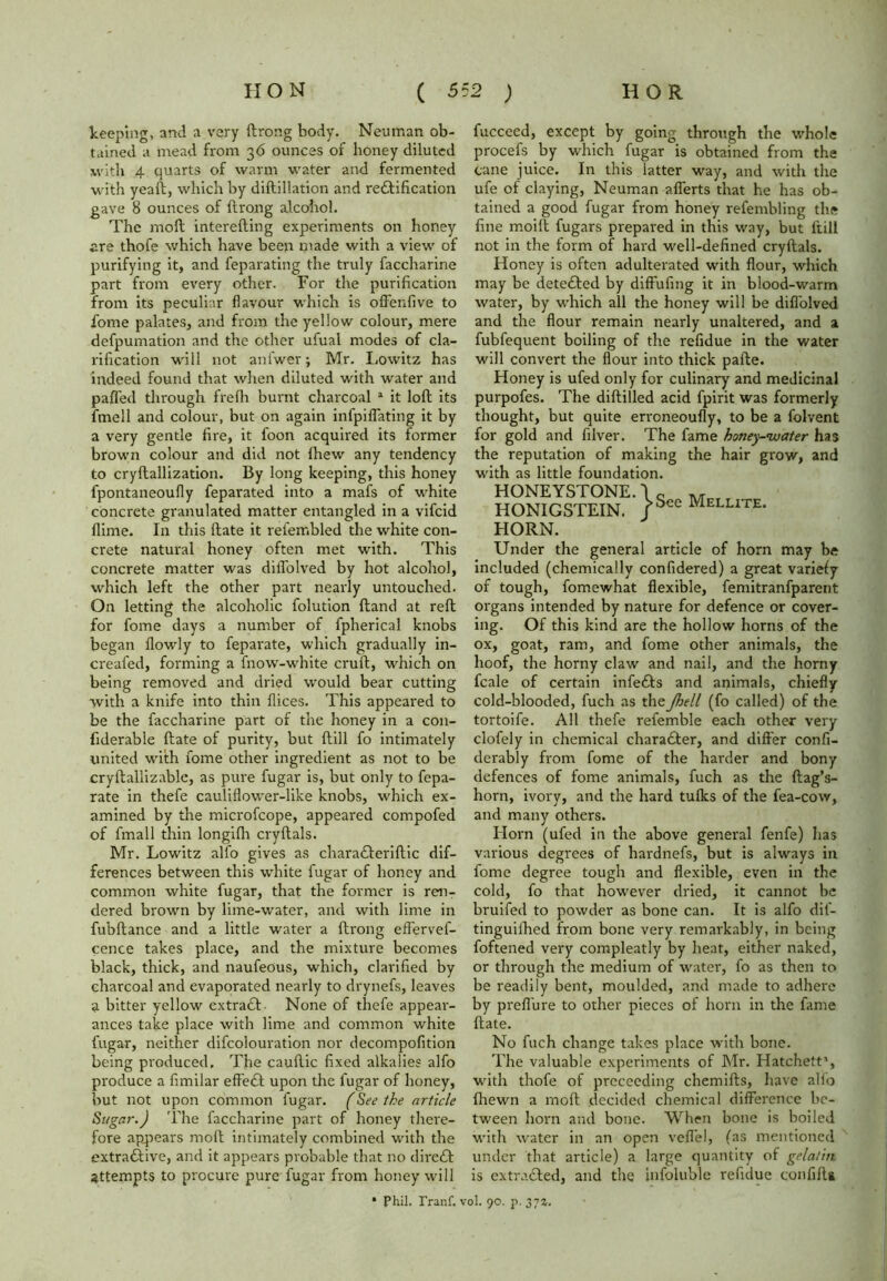 keeping, and a very ftrong body. Neuman ob- tained a mead from 36 ounces of honey diluted with 4 quarts of warm water and fermented with yeaft, which by diftiliation and redftification gave 8 ounces of ftrong alcohol. The moll interefting experiments on honey are thofe which have been made with a view of purifying it, and feparating the truly faccharine part from every other. For the purification from its peculiar flavour which is offenfive to fome palates, and from the yellow colour, mere defpumation and the other ufual modes of cla- rification will not ani'wer; Mr. Lowitz has indeed found that when diluted with water and paHed through frefli burnt charcoal a it loft its fmell and colour, but on again infpiffating it by a very gentle fire, it foon acquired its former brown colour and did not {hew any tendency to cryftallization. By long keeping, this honey fpontaneoufly feparated into a mafs of white concrete granulated matter entangled in a vifcid flime. In this ftate it relembled the white con- crete natural honey often met with. This concrete matter was diflolved by hot alcohol, which left the other part nearly untouched. On letting the alcoholic folution ftand at reft for fome days a number of fpherical knobs began flowly to feparate, which gradually in- creafed, forming a fnow-white cruft, which on being removed and dried would bear cutting with a knife into thin flices. This appeared to be the faccharine part of the honey in a con- fiderable ftate of purity, but ftill fo intimately united with fome other ingredient as not to be cryftallizable, as pure fugar is, but only to fepa- rate in thefe cauliflower-like knobs, which ex- amined by the microfcope, appeared compofed of fmall thin longifti cryftals. Mr. Lowitz alfo gives as charafteriftic dif- ferences between this white fugar of honey and common white fugar, that the former is ren- dered brown by lime-water, and with lime in fubftance and a little water a ftrong effervef- cence takes place, and the mixture becomes black, thick, and naufeous, which, clarified by charcoal and evaporated nearly to drynefs, leaves a bitter yellow extradh None of thefe appear- ances take place with lime and common white fugar, neither difcolouration nor decompofition being produced. The cauftic fixed alkalies alfo produce a fimilar efFe£f upon the fugar of honey, but not upon common fugar. (See the article Sugar.) The faccharine part of honey there- fore appears molt intimately combined with the extractive, and it appears probable that no diredt attempts to procure pure fugar from honey will fucceed, except by going through the whole procefs by which fugar is obtained from the cane juice. In this latter way, and with the ufe of claying, Neuman afferts that he has ob- tained a good fugar from honey refembling the fine moift fugars prepared in this way, but ftill not in the form of hard well-defined cryftals. Honey is often adulterated with flour, which may be detedled by diffufing it in blood-warm water, by which all the honey will be diflolved and the flour remain nearly unaltered, and a fubfequent boiling of the refidue in the water will convert the flour into thick pafte. Honey is ufed only for culinary and medicinal purpofes. The diftilled acid fpirit was formerly thought, but quite erroneoufly, to be a folvent for gold and filver. The fame honey-water has the reputation of making the hair grow, and with as little foundation. HONEYSTONE. \ c ,, HONIGSTEIN. /Sec Mellite. HORN. Under the general article of horn may be included (chemically confidered) a great variely of tough, fomewhat flexible, femitranfparent organs intended by nature for defence or cover- ing. Of this kind are the hollow horns of the ox, goat, ram, and fome other animals, the hoof, the horny claw and nail, and the horny fcale of certain infedfs and animals, chiefly cold-blooded, fuch as the Jhell (fo called) of the tortoife. All thefe refemble each other very clofely in chemical charadfer, and differ confi- derably from fome of the harder and bony defences of fome animals, fuch as the ftag’s- horn, ivory, and the hard tufks of the fea-cow, and many others. Horn (ufed in the above general fenfe) has various degrees of hardnefs, but is always in fome degree tough and flexible, even in the cold, fo that however dried, it cannot be bruifed to powder as bone can. It is alfo dil'- tinguilhed from bone very remarkably, in being foftened very compleatly by heat, either naked, or through the medium of water, fo as then to be readily bent, moulded, and made to adhere by preflure to other pieces of horn in the fame ftate. No fuch change takes place with bone. The valuable experiments of Mr. Hatchett1, with thofe of proceeding chemifts, have alfo fhewn a moft decided chemical difference be- tween horn and bone. When bone is boiled with water in an open vefl'el, (as mentioned under that article) a large quantity of gelatin is extracted, and the infoluble refidue confifta * Phil. Pranf. vol. 90. p. 37a,