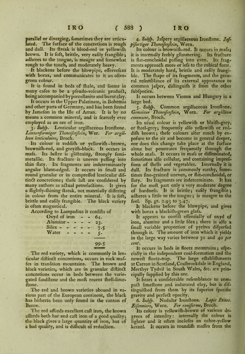 parallel or diverging, fometimes they are articu- lated. The furface of the concretions is rough and dull. Its ftreak is blood-red or yellowifh brown. It is foft, brittle, very eafily frangible; adheres to the tongue, is meagre and fomewhat rough to the touch, and moderately heavy. It blackens before the blowpipe, effervefces with borax, and communicates to it an olive- green colour. It is found in beds of {hale, and feems in many cafes to be a pfeudo-volcanic product, being accompanied by porcellanite and burnt clay. It occurs in the Upper Palatinate, in Bohemia and other parts of Germany, and has been found by Jamefon in the Ifle of Arran. It is by no means a common mineral, and is fcarcely ever employed as an ore of iron. 3. Subfp. Lenticular argillaceous Ironftone. Linzenformiger Thoneifetflein, Wer. Fer argil- leux lenticulaire, Broch. Its colour is reddifh or yellowifh-brown, brownifh-red, and greyifh-black. It occurs in mafs. Its luftre is gliftening, ftrongly femi- metallic. Its fraGure is uneven palling into thin flaty. Its fragments are indeterminately angular blunt-edged. It occurs in fmall and round granular or in comprelTed lenticular dif- tinft concretions; thefe lafl are confidered by many authors as adfual petrefa&dons. It gives a flightly-lhining ftreak, not materially differing in colour from the entire mineral. It is foft, brittle and eafily frangible. The black variety is often magnetical. According to Lampadius it confifts of Oxyd of iron - - 64. Alumine - - - - 23. Silex ----- 7.5 Water - - - - 3. 99-5 The red variety, which is commonly in len- ticular diftindt concretions, occurs in rock maf- fes in tranfition mountains. The brown and black varieties, which are in granular diftindt concretions occur in beds between the varie- gated fandftone and the molt recent fhell-lime- ftone. The red and brown varieties abound in va- rious part of the European continent, the black has hitherto been only found in the canton of Berne. The red affords excellent caft iron, the brown affords both bar and caff; iron of a good quality; the black gives a large quantity of iron, but of a bad quality, and is difficult of reduction. 4. Sub/p. Jafpery argillaceous Ironftone. Jaf- pifartiger ThoneifenJlein> Wern. Its colour is brownifh-red. It occurs in mafs; it is internally feebly glimmering. Its fradlure is flat-conchoidal paffmg into even. Its frag- ments approach more or lefs to the cubical form. It is moderately hard, brittle and eafily frangi- ble. The fhape of its fragments, and the gene- ral refemblance of its external appearance to common jafper, diftinguifh it from the other fubfpecies. It occurs between Vienna and Hungary in a large bed. 5. Subfp. Common argillaceous Ironftone. Getneiner ThotreifenJleiny Wern. Fer argilleux commune, Broch. Its ufual colour is yellowifh or bluifh-grey, or fteel-grey; frequently alfo yellowifh or red- difh brown; thefe colours alter much by ex- pofure to the air and become in general deeper, nor does this change take place at the furface alone but penetrates frequently through the whole mafs. It occurs in mafs or diffeminated, fometimes alfo cellular, and containing impref- fions of {hells and vegetables. Internally it is dull. Its fra£ture is commonly earthy, forne- times fine-grained uneven, or flat-conchoidal, or flaty. Its fragments are indeterminate. It has for the moft part only a very moderate degree of hardnefs. It is brittle; eafily frangible; adheres a little to the tongue; is meagre to the feel. Sp. gr. 2.93 to 3.47. It blackens before the blowpipe, and gives with borax a blackifh-green glafs. It appears to confift effentially of oxyd of iron, alumine and a little filex; there is alfo a fmall variable proportion of pyrites difperfed through it. The amount of iron which it yields in the large way varies between 30 and 40 per cent. It occurs in beds in floetz mountains; efpe- cially in the independent coal-formation and the neweft floetz-trap. The large eftablifhments at Carron in Scotland, Coalbrookdale in England, Merthyr Tydvil in South Wales, &c. are prin- cipally fupplied by this ore. It bears a confiderable refemblance to com- pact limeftone and indurated clay, but is dif- tinguifhed from them by its fuperior fpecific gravity and perfedl opacity. 6. Subfp. Nodular Ironftone. Lapis Etites. Efenniire, Wern. Fer reniforme, Broch. Its colour is yellowifh-brown of various de- grees of intenfity: internally the colour is lighter and it often inclofes an ochre-yellow kernel. It occurs in roundifh maffes from the