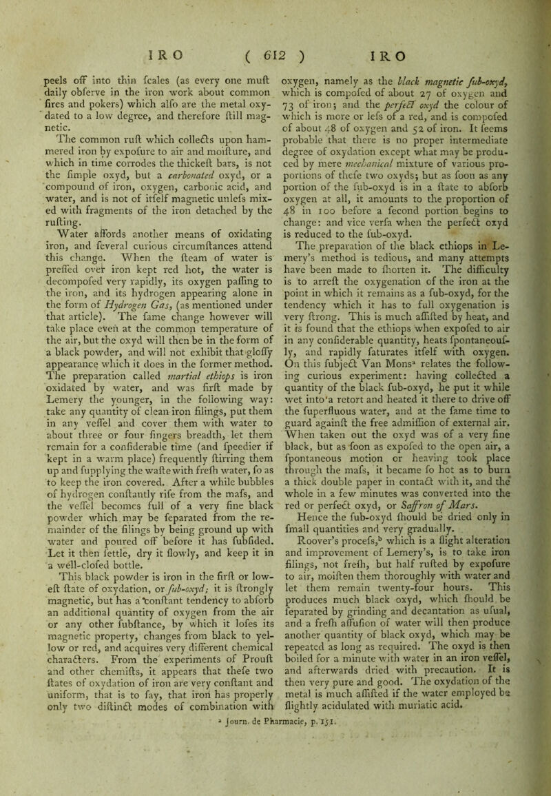 peels off into thin fcales (as every one muff daily obferve in the iron work about common fires and pokers) which alfo are the metal oxy- dated to a low degree, and therefore (till mag- netic. The common ruft which collects upon ham- mered iron by expofure to air and moifture, and which in time corrodes the thickeft bars, is not the fimple oxyd, but a carbonated oxyd, or a compound of iron, oxygen, carbonic acid, and water, and is not of itfelf magnetic unlefs mix- ed with fragments of the iron detached by the ruffing. Water affords another means of oxidating iron, and feveral curious circumftances attend this change. When the fteam of water is preffed ovef iron kept red hot, the water is decompofed very rapidly, its oxygen pafling to the iron, and its hydrogen appearing alone in the form of Hydrogen Gas, (as mentioned under that article). The fame change however will take place even at the common temperature of the air, but the oxyd will then be in the form of a black powder, and will not exhibit that gloffy appearance which it does in the former method. The preparation called martial ethiops is iron oxidated by water, and was firft made by Lemery the younger, in the following way: take any quantity of clean iron filings, put them in any veffel and cover them with water to about three or four fingers breadth, let them remain for a confiderable time (and fpeedier if kept in a warm place) frequently ftirring them up and fupplying the waftewith frefh water, fo as to keep the iron covered. After a while bubbles of hydrogen conftantly rife from the mafs, and the veffel becomes full of a very fine black powder which may be feparated from the re- mainder of the filings by being ground up with water and poured off before it has fubfided. Let it then fettle, dry it {lowly, and keep it in a well-clofed bottle. This black powder is iron in the firft or low- eft ftate of oxydation, or fub-oxyd; it is ftrongly magnetic, but has a Conftant tendency to abforb an additional quantity of oxygen from the air or any other fubftance, by which it lofes its magnetic property, changes from black to yel- low or red, and acquires very different chemical characters. From the experiments of Prouft and other chemifts, it appears that thefe two Hates of oxydation of iron are very conftant and uniform, that is to fay, that iron has properly only two diftinCl modes of combination with 4 Journ. de Ph oxygen, namely as the black magnetic fub-oxyd, which is compofed of about 27 of oxygen and 73 of iron; and the perfeEl oxyd the colour of which is more or lefs of a red, and is compofed of about 48 of oxygen and 52 of iron. It l'eems probable that there is no proper intermediate degree of oxydation except what may be produ- ced by mere mechanical mixture of various pro- portions of thefe two oxyds; but as foon as any portion of the fub-oxyd is in a ftate to abforb oxygen at all, it amounts to the proportion of 48 in 100 before a fecond portion begins to change: and vice verfa when the perfedl oxyd is reduced to the fub-oxyd. The preparation of the black ethiops in Le- mery’s method is tedious, and many attempts have been made to fhorten it. The difficulty is to arreft the oxygenation of the iron at the point in which it remains as a fub-oxyd, for the tendency which it has to full oxygenation is very ftrong. This is much affifted by heat, and it is found that the ethiops when expofed to air in any confiderable quantity, heats fpontaneouf- ly, and rapidly faturates itfelf with oxygen. On this fubjeCt Van Monsa relates the follow- ing curious experiment: having collected a quantity of the black fub-oxyd, he put it while wet into'a retort and heated it there to drive off the fuperfluous water, and at the fame time to guard againft the free admiffion of external air. When taken out the oxyd was of a very fine black, but as foon as expofed to the open air, a fpontaneous motion or heaving took place through the mafs, it became fo hot as to burn a thick double paper in contadl with it, and the* whole in a few minutes w'as converted into the red or perfect oxyd, or Saffron of Mars. Hence the fub-oxyd fhould be dried only in fmall quantities and very gradually. Roover’s procefs,b which is a flight alteration and improvement of Lemery’s, is to take iron filings, not frefh, but half rufted by expofure to air, moiften them thoroughly with water and let them remain twenty-four hours. This produces much black oxyd, which fhould be feparated by grinding and decantation as ufual, and a frefh affufion of water will then produce another quantity of black oxyd, which may be repeated as long as required. The oxyd is then boiled for a minute with water in an iron veffel, and afterwards dried with precaution. It is then very pure and good. The oxydation of the metal is much affifted if the water employed be {lightly acidulated with muriatic acid, rmacie, p. 151.