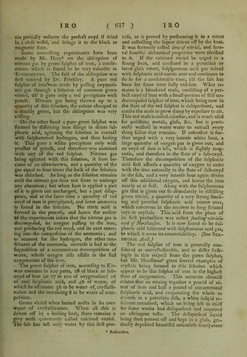 nia partially reduces the perfect oxyd if dried in a clofe veffel, and brings it to the black or magnetic hate. Some interefting experiments have been made by Mr. D.ivyk on the abforption of nitrous gas by green fulphat of iron, a combi- nation which is found to be very valuable in •Eudiometry. The facft of the abforption was firft noticed by Dr. Prieftley. A pure red fulphat of iron\vas made by palling oxymuri- atic gas through a folution of common green vitriol, till it gave only a red precipitate with potalh. Nitrous gas being thrown up to a ■quantity of this folution, the colour changed to a muddy green, but the abforption was very trifling. On the other hand a pure green fulphat was formed by diflolving iron filings in dilute ful- phuric acid, agitating the folution in contact with fulphuretted hydrogen, and then boiling it. This gave a white precipitate only with pruiTiat of potafh, and therefore was unmixed with any of the red fulphat. Nitrous gas being agitated with this folution, it foon be- came of an olive-brown, and a quantity of the gas equal to four times the bulk of the folution was abforbed. As long as the folution remains cold the nitrous gas does not feem to undergo any alteration •, but when heat is applied a part of it is given out unchanged, but a part difap- pears, and at the fame time a quantity of red oxyd of iron is precipitated, and fome ammonia is found in the folution. No nitric acid is formed in the procefs, and hence the author of the experiments infers that the nitrous gas is decompofed, its oxygen palling to the iron, and producing the red oxyd, and its azot enter- ing into the compofition of the ammonia; and to account for the hydrogen, the other con- ftituent of the ammonia, recourfe is had to the fuppofition of a concomitant decompofition of water, whofe oxygen alfo aflifts in the full oxygenation of the iron. - The green fulphat of iron, according to Kir- wan contains in ioo parts, 28 of black or fub- oxyd of iron (at 27 in 100 of oxygenation) 26 of real fulphuric acid, and 46 of water, of which he ellimates 38 to be water of, cryftalli- zation and the remaining 8 to be water of com- pofition. Green vitriol when heated melts in its own water of cryltallization. When all this is driven off by a boiling heat, there remains a grey mafs commonly called calcined vitriol. The fait has loft only water by this firft pro- cefs, as is proved by performing it in a retort and collecting the liquor driven off by the heat. It was formerly called dew of vitriol, and feve- ral fanciful alchemical properties were afcribed to it. If the calcined vitriol be urged in a ftrong heat, and confined in a porcelain or luted glafs retort, fulphureous acid gas mixed with fulphuric acid comes over and continues to do fo for a confiderable time, till the fait has been for fome time fully red-hot. What re- mains is a blood-red mafs, confiding of a per- fect oxyd of iron with a fmall portion of ftill un- decompofed fulphat of iron, which being now in the ftate of the red fulphat is deliquefcent, and caufes the mafs to grow damp by expofure to air. This red mafs is called colcothar, and is much ufed for polifhing metals, glafs, &c. but is previ- oufly walked in warm water to extract every thing faline that remains. If colcothar is fur- ther urged with a very intenfe white heat, a large quantity of oxygen gas is given out, and an oxyd of iron is left, which is llightly mag- netic, and therefore in the ftate of a fub-oxyd. Therefore the decompofition of the fulphuric acid firft affords a quantity of oxygen to unite with the iron naturally in the ftate of fub-oxyd in the fait, and a very intenfe heat again drives off this additional oxygen, and leaves the iron nearly as at firft. Along with the fulphureous gas that is given out fo abundantly in diftilling green vitriol, a quantity of a very ftrong fmok- ing and peculiar fulphuric acid comes over, which concretes in the receiver in long ftriated rays or cryftals. This acid from the place of its firft production was called fmoking vitriolie acid of Nordhaufen. It is now found to be ful- phuric acid fafurated with fulphureous acid gas, to which it owes its concrefcibility. (See Sul- phuric Acid.) The red fulphat of iron is generally con- fidered as uncryftallizable, and to differ ftrik- ingly in this refpect from the green fulphat, but Mr. Hauffmanf gives feveral examples of cryftals being formed in this folution which appear to be this fulphat of iron in the higheft ftate of oxygenation. This accurate chemift relates that on mixing together a pour.d of ni- trat of iron and half a pound of concentrated fulphuric acid, and evaporating the whole to drynefs in a porcelain difh, a white infipid re- fuiuum remained, which on being left to itfelf for fome weeks had deliquefced and acquired an aftringent tafte. The deliquefced liquid being then poured off and kept in a glafs, gra- dually depofited beautiful colourlefs tranfparent k Refearches.