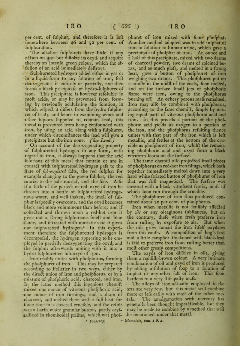 per cent, of fulphur, and therefore it is loft fomewhere between 46 and 52 per cent, of fulphuration. The alkaline fulphurets have little if any adlion on iron but diffolve its oxyd, and acquire thereby an intenfe green colour, which the af- fufion of an acid immediately deftroys. Sulphuretted hydrogen added either in gas or in a liquid form to any folution of iron, firft deoxygenates it entirely or partially, and then forms a black precipitate of hydro-fulphuret of iron. This precipitate is however refoluble in moft acids, or may be prevented from form- ing by previoufly acidulating the folution, in which refpedl it differs from the hydro-fulphu- ret of lead; and hence in examining wines and other liquors fuppofed to contain lead, this metal is prevented from being confounded with iron, by ufing an acid along with a fulphuret, under which circumftances the lead will give a precipitate but the iron none. (See Lead.) On account of the de-oxygenating property of fulphuretted hydrogen in any form, with regard to iron, it always happens that the acid folutions of this metal that contain or are in contadl with fulphuretted hydrogen pafs to the ftate of fub-oxyhted falts, the red fulphat for example changing to the green fulphat, the red muriat to the pale muriat, and the like. Alfo if a little of the perfedt or red oxyd of iron be thrown into a bottle of fulphuretted hydroge- nous water, and well fhaken, the fmell of ful- phur is fpeedily overcome, and the oxyd becomes black and more voluminous than before, and if colledted and thrown upon a red-hot iron it gives out a ftrong fulphureous fmell and blue flame, and if treated with muriatic acid it gives out fulphuretted hydrogen.3 In this experi- ment therefore the fulphuretted hydrogen is decompofed, the hydrogen appearing to be em- ployed in partially deoxygenating the oxyd, and the fulphur afterwards uniting with it into a hydro-fuiphuretted fub-oxyd of iron. Iron readily unites with phofphorus, forming the phofphuret of iron. This may be prepared according to Pelletier in two ways, either by the diredl union of iron and phofphorus, or by a mixture of phofphoric acid, charcoal, and iron. In the latter method, this ingenious chemift mixed one ounce of vitreous phofphoric acid, •one ounce of iron turnings, and a dram of charcoal, and melted them with a full heat for • l'ome time in a covered crucible, and the refult was a harlh white granular button, partly cryf- Jallized in rhomboidal prifms, which was phof- “ Fourcroy. * phuret of iron mixed with fome phofphat. Another method adopted was to add fulphat of iron in folution to human urine, which gave a precipitate of phofphat of iron. An ounce and a half of this precipitate, mixed with two drams of charcoal powder, two drams of calcined bo- rax, and as much glafs, and melted in a ftrong heat, gave a button of phofphuret of iron weighing two drams. This phofphuret put on a muffle in the midft of the coals, foon melted, and on the furface fmall jets of phofphoric flame were feen, owing to the phofphorus burning off. An oehery porous mafs remained. Iron may alfo be combined with phofphorus, according to the fame chemift, limply by mix- ing equal parts of vitreous phofphoric acid and iron. In this procefs a portion of the phof- phoric acid yields its oxygen to a portion of the iron, and the phofphorus refulting thence unites with that part of the iron which is left metallic, and fettles at the bottom of the cru- cible as phofphuret of iron, whilft the remain- ing phofphoric acid and oxyd form a black vitriform fcoria on the furface. The fame chemift alfo projedled fmall pieces of phofphorus on red-hot iron filings, which both together immediately melted down into a very hard white ftriated button of phofphuret of iron that was ftill magnetical. The furface was covered with a black vitrefcent fcoria, moft of which foon run through the crucible. The phofphuret of iron thus produced con- tained about 20 per cent, of phofphorus. Iron when metallic is not fenfibly affedted by oils or any oleaginous fubftances, but on the contrary, thefe when frelh preferve iron from rufting by expofure to air. But when the oils grow rancid the iron itfelf oxydates from this caufe. A compofition of hog’s lard and a little camphor thickened with black-lead is faid to preferve iron from rufting better than moft other greafy compofitions. The oxyds of iron diffolve in oils, giving them a reddifh-brown colour. A very intimate combination of oil and oxyd of iron is produced by adding a folution of foap to a folution of fulphat or any other fait of iron. This foon hardens to a very ftiff pally mafs. The alloys of iron actually employed in the arts are very few, but this metal will combine more or lefs eafily with moft of the other me- tals. The amalgamation with mercury has generally been thought impradticable, but they may be made to combine by a method that y\ ill be mentioned under that metal.