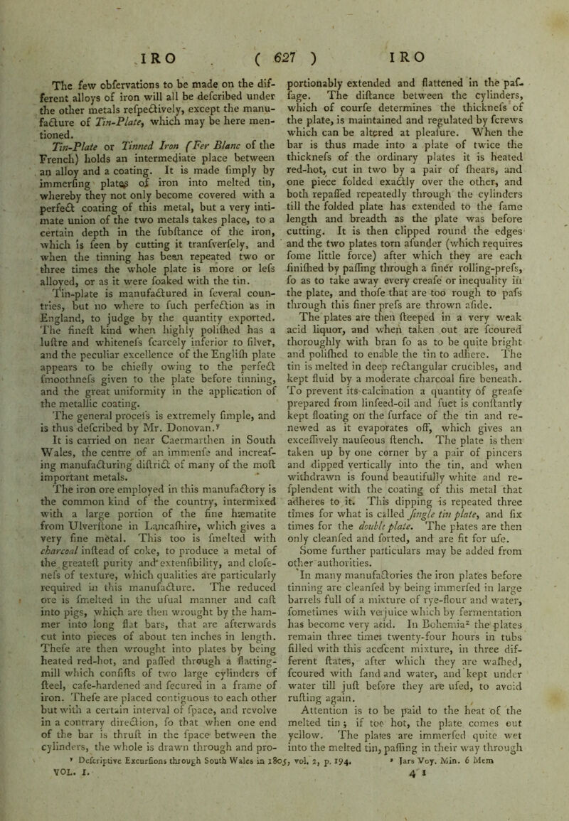 The few obfervations to be made on the dif- ferent alloys of iron will all be defcribed under the other metals refpedtively, except the manu- facture of Tin-Plate, which may be here men- tioned. Tin-Plate or Tinned Iron f Fer Blanc of the French) holds an intermediate place between an alloy and a coating. It is made fimply by immerfing plat<^ of iron into melted tin, whereby they not only become covered with a perfeCt coating of this metal, but a very inti- mate union of the two metals takes place, to a certain depth in the fubftance of the iron, which is feen by cutting it tranfverfely, and when the tinning has bean repeated two or three times the whole plate is more or lefs alloyed, or as it were foaked with the tin. Tin-plate is manufactured in feveral coun- tries, but no where to fuch perfection as in England, to judge by the quantity exported. The finelt kind when highly polilhed has a luftre and whitenefs fcarcely inferior to Giver, and the peculiar excellence of the Englilh plate appears to be chiefly owing to the perfeCt fmoothnefs given to the plate before tinning, and the great uniformity in the application of the metallic coating. The general procel's is extremely Ample, and is thus defcribed by Mr. Donovan.* It is carried on near Caermarthen in South Wales, the centre of an immenfe and increaf- ing manufacturing diftriCt of many of the molt important metals. The iron ore employed in this manufactory is the common kind of the country, intermixed with a large portion of the fine haematite from Ulverftone in Lancalhire, which gives a very fine metal. This too is fmelted with charcoal inftead of coke, to produce a metal of the gre2teft purity and extenfibility, and clofe- nel's of texture, which qualities are particularly required in this manufacture. The reduced ore is fmelted in the ufual manner and call into pigs, which are then wrought by the ham- mer into long flat bars, that are afterwards cut into pieces of about ten inches in length. Thefe are then wrought into plates by being heated red-hot, and palled through a flatting- mill which confifts of two large cylinders of fteel, cafe-hardened and fecured in a frame of iron. Thefe are placed contiguous to each other but with a certain interval of fpace, and revolve in a contrary direction, fo that when one end of the bar is thrufl in the fpace between the cylinders, the whole is drawn through and pro- ’ Defcriptive Excuriions thiough South Wales ia i8< VOL. I. portionably extended and flattened in the paf- fage. The diftance between the cylinders, which of courfe determines the thicknefs of the plate, is maintained and regulated by ferews which can be altered at pleafure. When the bar is thus made into a plate of twice the thicknefs of the ordinary plates it is heated red-hot, cut in two by a pair of fhears, and one piece folded exaCUy over the other, and both repafled repeatedly through the cylinders till the folded plate has extended to the fame length and breadth as the plate was before cutting. It is then clipped round the edges and the two plates torn afunder (which requires fome little force) after which they are each finilhed by palling through a finer rolling-prefs, fo as to take away every creafe or inequality in the plate, and thofe that are too rough to pafs through this finer prefs are thrown afide. The plates are then fteeped in a very weak acid liquor, and when taken out are fcoured thoroughly with bran fo as to be quite bright and polilhed to enable the tin to adhere. The tin is melted in deep redlangular crucibles, and kept fluid by a moderate charcoal fire beneath. To prevent its calcination a quantity of greafe prepared from litifeed-oil and fuet is conftantly kept floating on the l'urface of the tin and re- newed as it evaporates off*, which gives an excellively naufeous ftench. The plate is then taken up by one corner by a pair of pincers and dipped vertically into the tin, and when withdrawn is found beautifully wdiite and re- fplendent with the coating of this metal that adheres to it. This dipping is repeated three times for what is called Jingle tin plate, and fix times for the double plate. The plates are then only cleanfed and forted, and are fit for ufe. Some further particulars may be added from other authorities. In many manufactories the iron plates before tinning are cleanfed by being immerfed in large barrels full of a mixture of rye-flour and water, fometimes with verjuice which by fermentation has become very acid. In Bohemia2 the plates remain three times twenty-four hours in tubs filled with this acefcent mixture, in three dif- ferent flates, after which they are walhed, fcoured with fand and water, and kept under water till juft before they are ufed, to avoid rulting again. Attention is to be paid to the heat of the melted tin ; if too hot, the plate comes out yellow. The plates are immerfed quite wet into the melted tin, palling in their way through vol. 2, p. 194. * Jars Voy. Min. 6 Mem 4 1