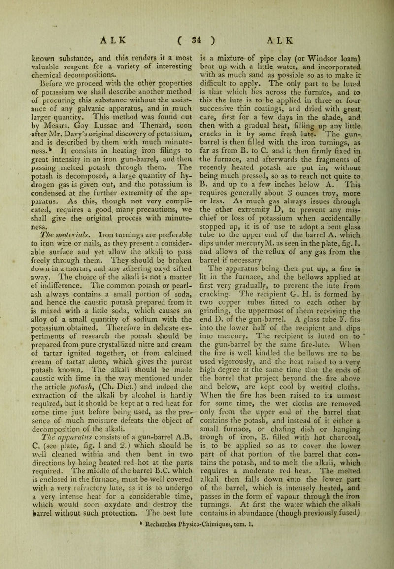 known substance, and this renders it a most valuable reagent for a variety of interesting- chemical decompositions. Before we proceed with the other properties of potassium we shall describe another method of procuring this substance without the assist- ance of any galvanic apparatus, and in much larger quantity. This method was found cut by Messrs. Gay Lussac and Thenard, soon after Mr. Davy’s original discovery of potassium, and is described by them with much minute- ness. k It consists in heating iron filings to great intensity in an iron gun-barrel, and then passing melted potash through them. The potash is decomposed, a large quantity of hy- drogen gas is given out, and the potassium is condensed at the further extremity of the ap- paratus* As this, though not very compli- cated, requires a good, many precautions, we shall give the original process with minute- ness* The materials. Iron turnings are preferable to iron wire or nails, as they present a consider- able surface and yet allow the alkali to pass freely through them. They should be broken down in a mortar, and any adhering oxyd sifted away. The choice of the alkali is not a matter of indifference. The common potash or pearl- ash always contains a small portion of soda, and hence the caustic potash prepared from it is mixed with a little soda, which causes an alloy of a small quantity of sodium with the potassium obtained. Therefore in delicate ex- periments of research the potash should be prepared from pure crystallized nitre and cream of tartar ignited together, or from calcined cream of tartar alone, which gives the purest potash known. The alkali should be made caustic with lime in the way mentioned under the article potash, (Ch. Diet.) and indeed the extraction of the alkali by alcohol is hardly required, but it should be kept at a red heat for some time just before being used, as the pre- sence of much moisture defeats the object of decomposition of the alkali. The apparatus consists of a gun-barrel A.B. C. (see plate, fig. 1 and 2.) which should be well cleaned within and then bent in two directions by being heated red hot at the parts required. The middle of the barrel B.C. which is enclosed in the furnace, must be well covered with a very refractory lute, as it is to undergo a very intense heat for a considerable time, which would soon oxydate and destroy the barrel without such protection. The best lute is a mixture of pipe clay (or Windsor loam) beat up with a little water, and incorporated with as much sand as possible so as to make it difficult to apply. The only part to be luted is that which lies across the furnace, and to this the lute is to be applied in three or four successive thin coatings, and dried with great care, first for a few days in the shade, and then with a gradual heat, filling up any little cracks in it by some fresh lute. The gun- barrel is then filled with the iron turnings, as far as from B. to C. and is then firmly fixed in the furnace, and afterwards the fragments of recently heated potash are put in, without being much pressed, so as to reach not quite to B. and up to a few inches below A. This requires generally about ounces troy, more or less. As much gas always issues through the other extremity D, to prevent any mis- chief or loss of potassium when accidentally stopped up, it is of use to adopt a bent glass tube to the upper end of the barrel A. which dips under mercury M. as seen in the plate, fig. I. and allows of the reflux of any gas from the barrel if necessary. The apparatus being then put up, a fire is lit in the furnace, and the bellows applied at first very gradually, to prevent the lute from cracking. The recipient G. H. is formed by two copper tubes fitted to each other by grinding, the uppermost of them receiving the end D. of the gun-barrel. A glass tube F. fits into the lower half of the recipient and dips into mercury. The recipient is luted on to * the gun-barrel by the same fire-lute. When the fire is well kindled the bellows are to be used vigorously, and the heat raised to a very high degree at the same time that the ends of the barrel that project beyond the fire above and below, are kept cool by wetted cloths. When the fire has been raised to its utmost for some time, the wet cloths are removed only from the upper end of the barrel that contains the potash, and instead of it either a small furnace, or chafing dish or hanging trough of iron, E. filled with hot charcoal, is to be applied so as to cover the lower part of that portion of the barrel that con- tains the potash, and to melt the alkali, which requires a moderate red heat. The melted alkali then falls down -into the lower part of the barrel, which is intensely heated, and passes in the form of vapour through the iron turnings. At first the water which the alkali contains in abundance (though previously fused)