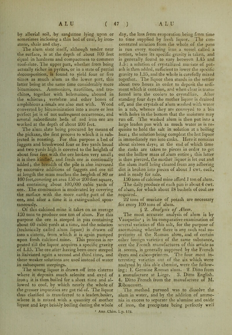 by alluvial soil, by sandstone lying upon or sometimes inclosing a thin bed of coal, by iron- stone, shale and clay. The alum slate itself, although tender near the surface, is at the depth of about J00 feet equal in hardness and compactness to common roof-slate. The upper part, whether from being actually richer in pyrites, or in a state of partial decomposition, is found to yield four or five times as much alum as the lower part, this latter being at the same time considerably more bituminous. Ammonites, nautilites, and tro- chites, together with belemnites, abound in the schistus; vertebrae and other bones of amphibious animals are also met with. Wood converted by bituminization into a more or less perfect jet is of not unfrequent occurrence, and several subordinate beds of red iron ore are worked at the depth of about 200 feet. The alum slate being procured by means of the pickaxe, the first process to which it is sub- jected is roasting. For this purpose a ted of faggots and brushwood four or five yards broad and two yards high is covered to the heighth of about four feet with the ore broken very small; it is then kindled, and fresh ore is continually added; the breadth of the pile is also increased by successive additions of faggots and ore till at length the mass reaches the heighth of 80 or 100 feet,covering an area 150 or 200 feet square, and containing about 100,000 cubic yards of ore. The combustion is moderated by covering the surface with the more earthy part of the ore, and after a time it is extinguished spon- taneously. Of this calcined mine it takes on an average 130 tons to produce one ton of alum. For this purpose the ore is steeped in pits containing about 60 cubic yards at a time, and the solution (technically called alum liquor) is drawn off into a cistern, from which it is again pumped upon fresh calcined mine. This process is re- peated till the liquor acquires a specific gravity of 1.15. The ore after having been once steeped is lixiviated again a second and third time, and these weaker solutions are used instead of water in subsequent steepings. The strong liquor is drawn off into cisterns where it deposits much selenite and oxyd of iron ; it is then boiled for a short time and al- lowed to cool, by which nearly the whole of the grosser impurities are got rid of. The liquor thus clarified is transferred to a leaden boiler, where it is mixed with a quantity of mother liquor and kept briskly boiling during the whole c Ann. Chim. day, the loss from evaporation being from time to time supplied by fresh liquor. The con- centrated solution from the whole of the pans is run every morning into a vessel called a settler, where its specific gravity is taken, and is generally found to vary between 1.45 and 1.5: a solution of crystallized muriate of pot- ash is then added, sufficient to lower the specific gravity to 1.35, and the whole is carefully mixed together. The liquor then stands in the settler about two hours in order to deposit the sedi- ment which it contains, and when clear is trans- ferred into the coolers to crystallize. After standing four days the mother liquor is drained off, and the crystals of alum washed with water in a tub, whence they are conveyed to a bin with holes in the bottom that the moisture may run off. The washed alum is then put into a large leaden pan with as much water as is re- quisite to hold the salt in solution at a boiling heat; the solution being compleat the hot liquor is immediately run into casks. Here it remains about sixteen days; at the end of which time the casks are taken to pieces in order to get out the hollow mass of alum entire ; this latter is then pierced, the mother liquor is let out and the alum itself being cleared from any adhering dirt is broken into pieces of about 1 cvvt. each, and is ready for sale. J30 tons of calcined mine afford 1 ton of alum. The daily produce of each pan is about 4 cwt. of alum, for which about 18 bushels of coal are required. 22 tons of muriate of potash are necessary for every 100 tons of alum. § 2. Analysis of Alum. The most accurate analysis of alum is by Vauquelin3 ; in his comparative examination of several varieties of this salt, for the purpose of ascertaining whether there is any such real su- periority of the Roman alum, and of certain other foreign varieties of the same substance, over the French manufactures of this article as it seems, is generally supposed by the French dyers and calico-printers. The four most in- teresting varieties out of the six which were analysed by this able chemist, were the follow- in: 1. Genuine Roman alum. 2. Ditto from O a manufacture at Liege. 3. Ditto English. 4. Ditto French from the manufacture of M. Ribaucourt. The method pursued was to dissolve the alum in water, and by the addition of ammo- nia in excess to separate the aiumine and oxide of iron, the precipitate being perfectly well l.p. 154.