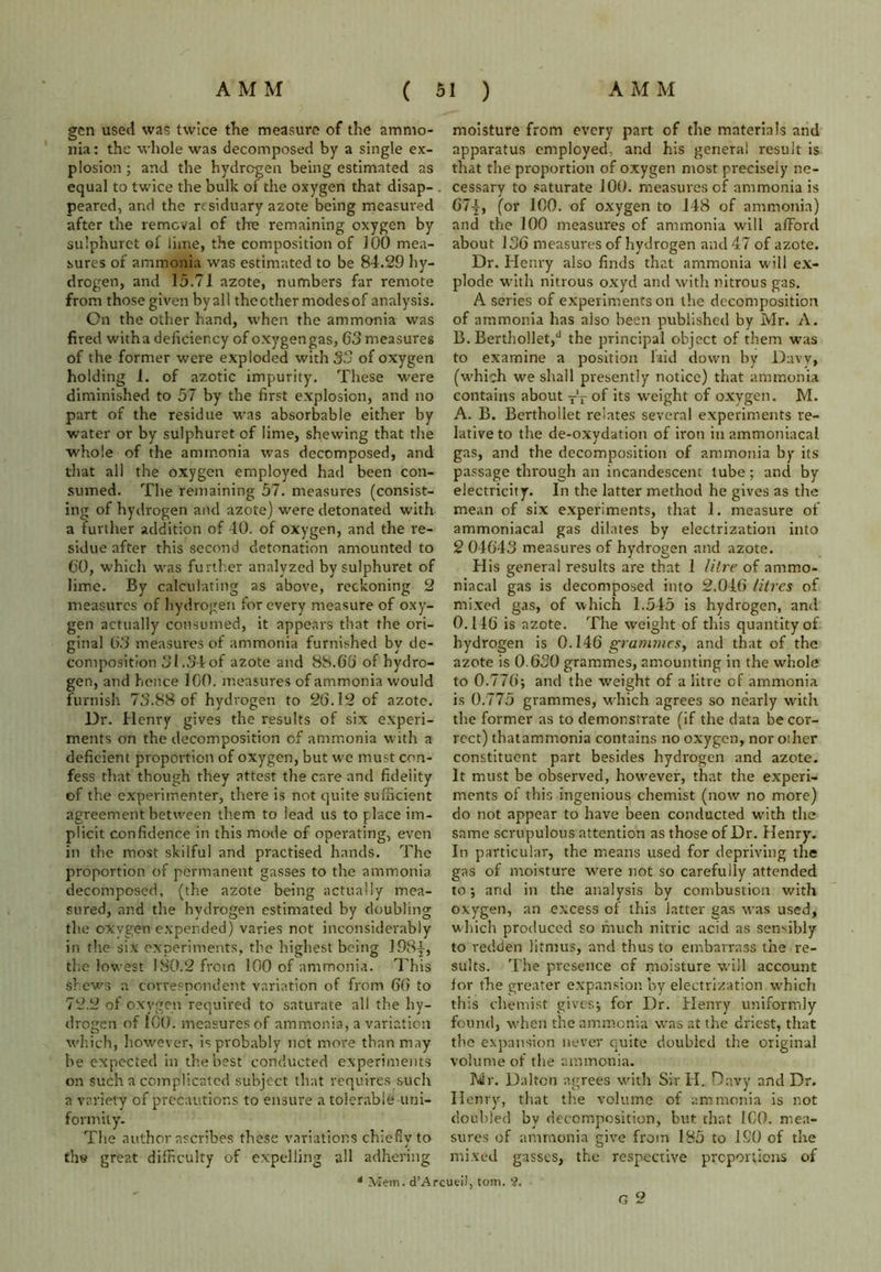 gen used was twice the measure of the ammo- nia: the whole was decomposed by a single ex- plosion ; and the hydrogen being estimated as equal to twice the bulk of the oxygen that disap- peared, and the residuary azote being measured after the removal of the remaining oxygen by sulphurct of lime, the composition of 100 mea- sures of ammonia was estimated to be 8-1.29 hy- drogen, and 15.71 azote, numbers far remote from those given by all theother modesof analysis. On the other hand, when the ammonia was fired witha deficiency of oxygengas, 63 measures of the former were exploded with 33 of oxygen holding 1. of azotic impurity. These w-ere diminished to 57 by the first explosion, and no part of the residue was absorbable either by water or by sulphuret of lime, shewing that the whole of the ammonia was decomposed, and that all the oxygen employed had been con- sumed. The remaining 57. measures (consist- ing of hydrogen and azote) were detonated with a further addition of 40. of oxygen, and the re- sidue after this second detonation amounted to 60, which was further analyzed by sulphuret of lime. By calculating as above, reckoning 2 measures of hydrogen for every measure of oxy- gen actually consumed, it appears that the ori- ginal 63 measures of ammonia furnished by de- composition 31.34of azote and 88.66 of hydro- gen, and hence 100. measures of ammonia would furnish 73.88 of hydrogen to 26.12 of azote. Dr. Henry gives the results of six experi- ments on the decomposition of ammonia with a deficient proportion of oxygen, but we must con- fess that though they attest the care and fidelity of the experimenter, there is not quite sufficient agreement between them to lead us to place im- plicit confidence in this mode of operating, even in the most skilful and practised hands. The proportion of permanent gasses to the ammonia decomposed, (the azote being actually mea- sured, and the hydrogen estimated by doubling the oxygen expended) varies not inconsiderably in the six experiments, the highest being 198|, the lowest 180.2 from 100 of ammonia. This shews a correspondent variation of from 66 to 72.2 of oxygen required to saturate all the hy- drogen of 100. measures of ammonia, a variation which, however, is probably net more than may he expected in the best conducted experiments on such a complicated subject that requires such a variety of precautions to ensure a tolerable uni- formity. The author ascribes these variations chiefly to th« great difficulty of expelling all adhering moisture from every part of the materials and apparatus employed, and his general result is that the proportion of oxygen most precisely ne- cessary to saturate 100. measures of ammonia is 67|, (or 100. of oxygen to 148 of ammonia) and the 100 measures of ammonia will afford about 136 measures of hydrogen and 47 of azote. Dr. Henry also finds that ammonia will ex- plode with nitrous oxyd and with nitrous gas. A series of experiments on the decomposition of ammonia has also been published by Mr. A. B. Berthollet,d the principal object of them was to examine a position laid down by Davy, (which we shall presently notice) that ammonia contains about T‘T of its weight of oxygen. M. A. B. Bertholiet relates several experiments re- lative to the de-oxydation of iron in ammoniacal gas, and the decomposition of ammonia by its passage through an incandescent tube; and by electricity. In the latter method he gives as the mean of six experiments, that 1. measure of ammoniacal gas dilates by electrization into 2 04643 measures of hydrogen and azote. His general results are that 1 litre of ammo- niacal gas is decomposed into 2.046 litres of mixed gas, of which 1.545 is hydrogen, and 0.146 is azote. The weight of this quantity of hydrogen is 0.146 grammes, and that of the azote is 0.630 grammes, amounting in the whole to 0.776; and the weight of a litre of ammonia is 0.775 grammes, which agrees so nearly with the former as to demonstrate (if the data be cor- rect) thatammonia contains no oxygen, nor other constituent part besides hydrogen and azote. It must be observed, however, that the experi- ments of this ingenious chemist (now no more) do not appear to have been conducted with the same scrupulous attention as those of Dr. Henry. In particular, the means used for depriving the gas of moisture vvere not so carefully attended to; and in the analysis by combustion with oxygen, an excess of this latter gas was used, which produced so much nitric acid as sensibly to redden litmus, and thus to embarrass the re- sults. The presence of moisture will account ior the greater expansion by electrization which this chemist gives; for Dr. Henry uniformly found, when the ammonia was at the driest, that the expansion never quite doubled the original volume of the ammonia. Mr. Dalton agrees with Sir H. Davy and Dr. Henry, that the volume of ammonia is not doubled by decomposition, but that ICO. mea- sures of ammonia give from 185 to 190 of the mixed gasses, the respective proportions of G 2 * Mem. d’ArcueiJ, tom. ?.