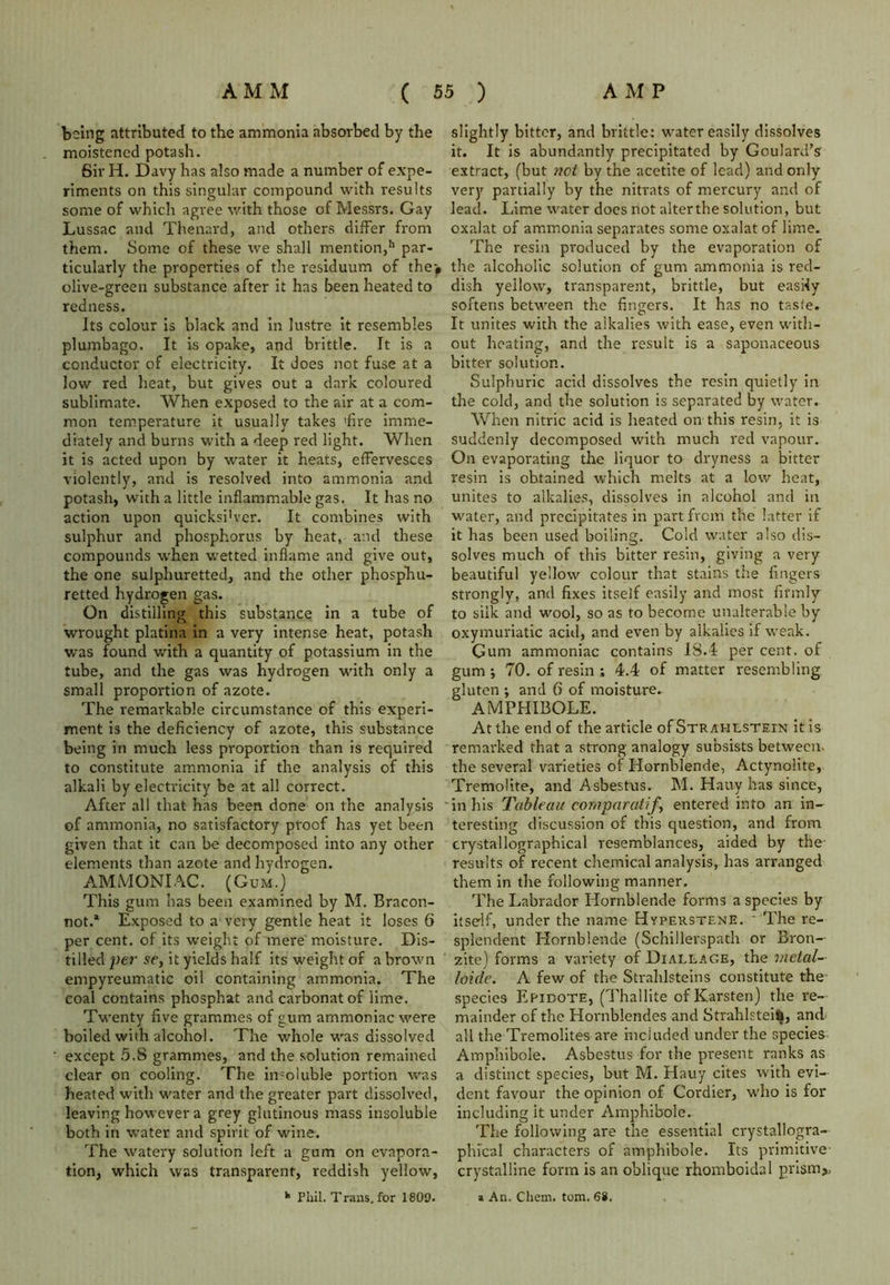 being attributed to the ammonia absorbed by the moistened potash. Sir H. Davy has also made a number of expe- riments on this singular compound with results some of which agree with those of Messrs. Gay Lussac and Thenard, and others differ from them. Some of these we shall mention,11 par- ticularly the properties of the residuum of the^ olive-green substance after it has been heated to redness. Its colour is black and in lustre it resembles plumbago. It is opake, and brittle. It is a conductor of electricity. It does not fuse at a low red heat, but gives out a dark coloured sublimate. When exposed to the air at a com- mon temperature it usually takes 'fire imme- diately and burns with a deep red light. When it is acted upon by water it heats, effervesces violently, and is resolved into ammonia and potash, with a little inflammable gas. It has no action upon quicksi'ver. It combines with sulphur and phosphorus by heat, and these compounds when wetted inflame and give out, the one sulphuretted, and the other phosphu- retted hydrogen gas. On distilling this substance in a tube of wrought platina in a very intense heat, potash was found with a quantity of potassium in the tube, and the gas was hydrogen with only a small proportion of azote. The remarkable circumstance of this experi- ment is the deficiency of azote, this substance being in much less proportion than is required to constitute ammonia if the analysis of this alkali by electricity be at all correct. After all that has been done on the analysis of ammonia, no satisfactory proof has yet been given that it can be decomposed into any other elements than azote and hydrogen. AMMONIAC. (Gum.) This gum has been examined by M. Bracon- not.* Exposed to a very gentle heat it loses 6 per cent, of its weight of mere moisture. Dis- tilled per se, it yields half its weight of a brown empyreumatic oil containing ammonia. The coal contains phosphat and carbonatof lime. Twenty five grammes of gum ammoniac were boiled with alcohol. The whole was dissolved except 5.8 grammes, and the solution remained clear on cooling. The insoluble portion was heated with water and the greater part dissolved, leaving however a grey glutinous mass insoluble both in water and spirit of wine. The watery solution left a gum on evapora- tion, which was transparent, reddish yellow, h Phil. Trails, for 1809. slightly bitter, and brittle: water easily dissolves it. It is abundantly precipitated by Goulard’s extract, (but net by the acetite of lead) and only very partially by the nitrats of mercury and of lead. Lime water does not alter the solution, but oxalat of ammonia separates some oxalat of lime. The resin produced by the evaporation of the alcoholic solution of gum ammonia is red- dish yellow, transparent, brittle, but easily softens between the fingers. It has no tasle. It unites with the alkalies with ease, even with- out heating, and the result is a saponaceous bitter solution. Sulphuric acid dissolves the resin quietly in the cold, and the solution is separated by water. When nitric acid is heated on this resin, it is suddenly decomposed with much red vapour. On evaporating the liquor to dryness a bitter resin is obtained which melts at a low heat, unites to alkalies, dissolves in alcohol and in water, and precipitates in part from the latter if it has been used boiling. Cold water also dis- solves much of this bitter resin, giving a very beautiful yellow colour that stains the fingers strongly, and fixes itself easily and most firmly to silk and wool, so as to become unalterable by oxymuriatic acid, and even by alkalies if weak. Gum ammoniac contains 18.4 per cent, of gum •, 70. of resin ; 4.4 of matter resembling gluten ; and 6 of moisture. AMPHIBOLE. At the end of the article of Strahlstein it is remarked that a strong analogy subsists between, the several varieties of Hornblende, Actynolite, Tremolite, and Asbestus. M. Hatty has since, in his Tableau eornparatif, entered into an in- teresting discussion of this question, and from crystallographical resemblances, aided by the results of recent chemical analysis, has arranged them in the following manner. The Labrador Hornblende forms a species by itself, under the name Hyperstene. - The re- splendent Hornblende (Schillerspath or Bron- zite) forms a variety of Diaelage, the vietal- loide. A few of the Strahlsteins constitute the species Epidote, (Thallite ofKarsten) the re- mainder of the Hornblendes and Strahlstei^, and all the Tremolites are included under the species Amphibole. Asbestus for the present ranks as a distinct species, but M. Hauy cites with evi- dent favour the opinion of Cordier, who is for including it under Amphibole. The following are the essential crystallogra- phical characters of amphibole. Its primitive crystalline form is an oblique rhomboidal prism,, * An. Chem. tom. 68.